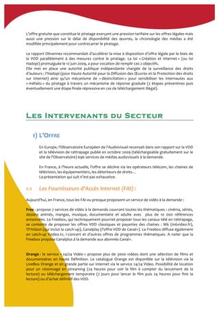  
L’offre	
  gratuite	
  que	
  constitue	
  le	
  piratage	
  exerçant	
  une	
  pression	
  tarifaire	
  sur	
  les	
  offres	
  légales	
  mais	
  
aussi	
   une	
   pression	
   sur	
   le	
   délai	
   de	
   disponibilité	
   des	
   œuvres,	
   la	
   chronologie	
   des	
   médias	
   a	
   été	
  
modifiée	
  principalement	
  pour	
  contrecarrer	
  le	
  piratage.	
  
	
  
Le	
  rapport	
  Olivennes	
  recommandait	
  d’accélérer	
  la	
  mise	
  à	
  disposition	
  d’offre	
  légale	
  par	
  le	
  biais	
  de	
  
la	
   VOD	
   parallèlement	
   à	
   des	
   mesures	
   contre	
   le	
   piratage.	
   La	
   loi	
   «	
  Création	
   et	
   Internet	
  »	
   (ou	
   loi	
  
Hadopi)	
  promulguée	
  le	
  12	
  juin	
  2009,	
  a	
  pour	
  vocation	
  de	
  remplir	
  ces	
  2	
  objectifs.	
  
Elle	
   met	
   en	
   place	
   une	
   autorité	
   publique	
   indépendante	
   chargée	
   de	
   la	
   surveillance	
   des	
   droits	
  
d’auteurs	
  :	
  l’Hadopi	
  (pour	
  Haute	
  Autorité	
  pour	
  la	
  Diffusion	
  des	
  Œuvres	
  et	
  la	
  Protection	
  des	
  droits	
  
sur	
   Internet)	
   ainsi	
   qu’un	
   mécanisme	
   de	
   «	
  désincitation	
  »	
   pour	
   sensibiliser	
   les	
   internautes	
   aux	
  
«	
  méfaits	
  »	
  du	
  piratage	
  à	
  travers	
  un	
  mécanisme	
  de	
  réponse	
  graduée	
  (2	
  étapes	
  préventives	
  puis	
  
éventuellement	
  une	
  étape	
  finale	
  répressive	
  en	
  cas	
  de	
  téléchargement	
  illégal).	
  
	
  
Les Intervenants du Secteur
	
  
	
  
1) L’OFFRE	
  
	
  
En	
  Europe,	
  l’Observatoire	
  Européen	
  de	
  l’Audiovisuel	
  recensait	
  dans	
  son	
  rapport	
  sur	
  la	
  VOD	
  
et	
  la	
  télévision	
  de	
  rattrapage	
  publié	
  en	
  octobre	
  2009	
  (téléchargeable	
  gratuitement	
  sur	
  le	
  
site	
  de	
  l’Observatoire)	
  696	
  services	
  de	
  médias	
  audiovisuels	
  à	
  la	
  demande.	
  
	
  
En	
  France,	
  à	
  l’heure	
  actuelle,	
  l’offre	
  se	
  décline	
  via	
  les	
  opérateurs	
  télécom,	
  les	
  chaines	
  de	
  
télévision,	
  les	
  équipementiers,	
  les	
  détenteurs	
  de	
  droits…	
  	
  
La	
  présentation	
  qui	
  suit	
  n’est	
  pas	
  exhaustive.	
  	
  
	
  
1.1 Les	
  Fournisseurs	
  d’Accès	
  Internet	
  (FAI)	
  :	
  	
  
	
  
Aujourd’hui,	
  en	
  France,	
  tous	
  les	
  FAI	
  ou	
  presque	
  proposent	
  un	
  service	
  de	
  vidéo	
  à	
  la	
  demande	
  :	
  
Free	
  :	
  propose	
  7	
  services	
  de	
  vidéo	
  à	
  la	
  demande	
  couvrant	
  toutes	
  les	
  thématiques	
  :	
  cinéma,	
  séries,	
  
dessins	
   animés,	
   mangas,	
   musique,	
   documentaire	
   et	
   adulte	
   avec	
   	
   plus	
   de	
   10	
   000	
   références	
  
annoncées.	
  La	
  Freebox,	
  qui	
  techniquement	
  pourrait	
  proposer	
  tous	
  les	
  canaux	
  télé	
  en	
  rattrapage,	
  
se	
   contente	
   de	
   proposer	
   les	
   offres	
   VOD	
   classiques	
   et	
   payantes	
   des	
   chaines	
   :	
   M6	
   (m6video.fr),	
  
TF1Vision	
  (qui	
  inclut	
  la	
  catch-­‐up),	
  Canalplay	
  (l’offre	
  VOD	
  de	
  Canal+).	
  La	
  Freebox	
  diffuse	
  également	
  
en	
  catch-­‐up	
  Vodeo.tv,	
  I-­‐concert	
  et	
  d’autres	
  offres	
  de	
  programmes	
  thématiques.	
  A	
  noter	
  que	
  la	
  
Freebox	
  propose	
  Canalplus	
  à	
  la	
  demande	
  aux	
  abonnés	
  Canal+.	
  
	
  
	
  
Orange	
  :	
  le	
  service	
  «	
  24/24	
  Vidéo	
  »	
  propose	
  plus	
  de	
  3000	
  vidéos	
  dont	
  une	
  sélection	
  de	
  films	
  et	
  
documentaires	
   en	
   Haute	
   Définition.	
   Le	
   catalogue	
   Orange	
   est	
   disponible	
   sur	
   la	
   télévision	
   via	
   la	
  
LiveBox	
  Orange	
  et	
  en	
  grande	
  partie	
  sur	
  internet	
  via	
  le	
  service	
  24/24	
  Video.	
  Possibilité	
  de	
  location	
  
pour	
   un	
   visionnage	
   en	
   streaming	
   (24	
   heures	
   pour	
   voir	
   le	
   film	
   à	
   compter	
   du	
   lancement	
   de	
   la	
  
lecture)	
   ou	
   téléchargement	
   temporaire	
   (7	
   jours	
   pour	
   lancer	
   le	
   film	
   puis	
   24	
   heures	
   pour	
   finir	
   la	
  
lecture)	
  ou	
  d’achat	
  définitif	
  des	
  VOD.	
  	
  
 
