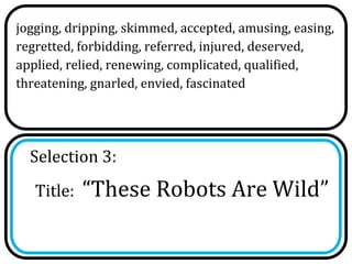 jogging, dripping, skimmed, accepted, amusing, easing,
regretted, forbidding, referred, injured, deserved,
applied, relied, renewing, complicated, qualified,
threatening, gnarled, envied, fascinated




  Selection 3:
   Title:   “These Robots Are Wild”
 