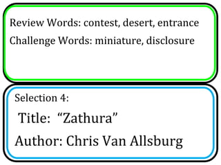 Review Words: contest, desert, entrance
Challenge Words: miniature, disclosure




 Selection 4:
 Title: “Zathura”
 Author: Chris Van Allsburg
 