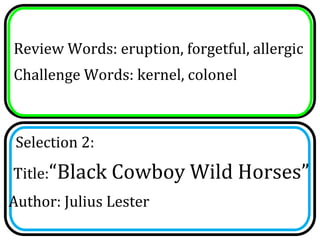 Review Words: eruption, forgetful, allergic
Challenge Words: kernel, colonel



 Selection 2:
Title:“Black Cowboy Wild Horses”
Author: Julius Lester
 