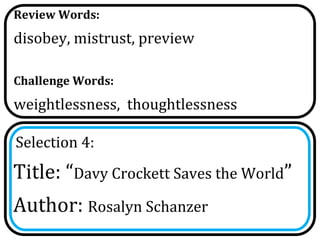 Review Words:
disobey, mistrust, preview

Challenge Words:
weightlessness, thoughtlessness

Selection 4:
Title: “Davy Crockett Saves the World”
Author: Rosalyn Schanzer
 