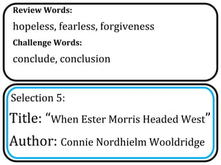 Review Words:
hopeless, fearless, forgiveness
Challenge Words:
conclude, conclusion


Selection 5:
Title: “When Ester Morris Headed West”
Author: Connie Nordhielm Wooldridge
 