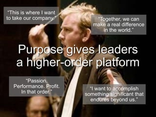 “This is where I want to take our company.”“Together, we can make a real difference in the world.”Purpose gives leaders a higher-order platform“Passion. Performance. Profit. In that order.”“I want to accomplish something significant that endures beyond us.”