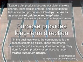“Leaders die, products become obsolete, markets change, technologies emerge, and management fads come and go, but core ideology…endures as a source of guidance and inspiration.”Jim Collins and Jerry Porras, Core Purpose CreationPurpose provides long-term direction“In the business world, the core purpose is the reason something exists. These statements answer “why?” a company does something. They don’t focus on products or services, but upon values that never change.”Brian McDanielThe Importance of Core Purpose