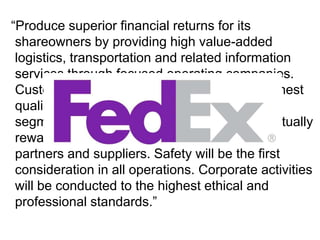 “Produce superior financial returns for its shareowners by providing high value-added logistics, transportation and related information services through focused operating companies. Customer requirements will be met in the highest quality manner appropriate to each market segment served. We will strive to develop mutually rewarding relationships with its employees, partners and suppliers. Safety will be the first consideration in all operations. Corporate activities will be conducted to the highest ethical and professional standards.”