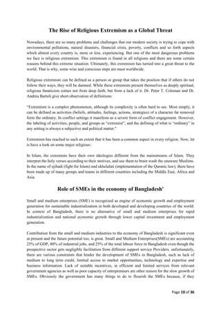Page 10 of 36
The Rise of Religious Extremism as a Global Threat
Nowadays, there are so many problems and challenges that our modern society is trying to cope with
environmental pollutions, natural disasters, financial crisis, poverty, conflicts and so forth aspects
which almost every country is, more or less, experiencing. But one of the most dangerous problems
we face is religious extremism. This extremism is found in all religions and there are some certain
reasons behind this extreme situation. Ultimately, this extremism has turned into a great threat to the
world. That is why, some wise and conscious steps are must worldwide.
Religious extremism can be defined as a person or group that takes the position that if others do not
follow their ways, they will be damned. While these extremists present themselves as deeply spiritual,
religious fanaticism comes not from deep faith, but from a lack of it. Dr. Peter T. Coleman and Dr.
Andrea Bartoli give short observation of definitions:
“Extremism is a complex phenomenon, although its complexity is often hard to see. Most simply, it
can be defined as activities (beliefs, attitudes, feelings, actions, strategies) of a character far removed
form the ordinary. In conflict settings it manifests as a severe form of conflict engagement. However,
the labeling of activities, people, and groups as “extremist”, and the defining of what is “ordinary” in
any setting is always a subjective and political matter."
Extremism has reached to such an extent that it has been a common aspect in every religion. Now, let
is have a look on some major religious:
In Islam, the extremists have their own ideologies different from the mainstreams of Islam. They
interpret the holy verses according to their motives, and use them to brain wash the unaware Muslims.
In the name of ejihadi (fight for Islam) and ekhelafati (implementation of the Quranic law), there have
been made up of many groups and teams in different countries including the Middle East, Africa and
Asia.
Role of SMEs in the economy of Bangladesh'
Small and medium enterprises (SME) is recognized as engine of economic growth and employment
generation for sustainable industrialization in both developed and developing countries of the world.
In context of Bangladesh, there is no alternative of small and medium enterprises for rapid
industrialization and national economic growth through lower capital investment and employment
generation.
Contribution from the small and medium industries to the economy of Bangladesh is significant even
at present and the future potential too, is great. Small and Medium Enterprises(SMEs) are accounting
25% of GDP, 80% of industrial jobs, and 25% of the total labour force in Bangladesh even though the
prospective sector gets negligible facilitation from different support service Providers. unfortunately,
there are various constraints that hinder the development of SMEs in Bangladesh, such as lack of
medium to long term credit, limited access to market opportunities, technology and expertise and
business information. Lack of suitable incentives, in efficient and limited services from relevant
government agencies as well as poor capacity of entrepreneurs are other reason for the slow growth of
SMEs. Obviously the government has many things to do to flourish the SMEs because, if they
 
