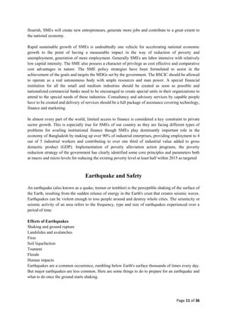 Page 11 of 36
flourish, SMEs will create new entrepreneurs, generate more jobs and contribute to a great extent to
the national economy.
Rapid sustainable growth of SMEs is undoubtedly one vehicle for accelerating national economic
growth to the point of having a measurable impact in the way of reduction of poverty and
unemployment, generation of more employment. Generally SMEs are labor intensive with relatively
low capital intensity. The SME also possess a character of privilege as cost effective and comparative
cost advantages in nature. The SME policy strategies have been formulated to assist in the
achievement of the goals and targets the MDGs set by the government. The BSCIC should be allowed
to operate as a real autonomous body with ample resources and man power. A special financial
institution for all the small and medium industries should be created as soon as possible and
nationalized commercial banks need to be encouraged to create special units in their organizations to
attend to the special needs of these industries. Consultancy and advisory services by capable people
have to be created and delivery of services should be a full package of assistance covering technology,
finance and marketing.
In almost every part of the world, limited access to finance is considered a key constraint to private
sector growth. This is especially true for SMEs of our country as they are facing different types of
problems for availing institutional finance though SMEs play dominantly important role in the
economy of Bangladesh by making up over 90% of industrial enterprises, providing employment to 4
out of 5 industrial workers and contributing to over one third of industrial value added to gross
domestic product (GDP). Implementation of poverty alleviation action programs, the poverty
reduction strategy of the government has clearly identified some core principles and parameters both
at macro and micro levels for reducing the existing poverty level at least half within 2015 as targeted
Earthquake and Safety
An earthquake (also known as a quake, tremor or temblor) is the perceptible shaking of the surface of
the Earth, resulting from the sudden release of energy in the Earth's crust that creates seismic waves.
Earthquakes can be violent enough to toss people around and destroy whole cities. The seismicity or
seismic activity of an area refers to the frequency, type and size of earthquakes experienced over a
period of time.
Effects of Earthquakes
Shaking and ground rupture
Landslides and avalanches
Fires
Soil liquefaction
Tsunami
Floods
Human impacts
Earthquakes are a common occurrence, rumbling below Earth's surface thousands of times every day.
But major earthquakes are less common. Here are some things to do to prepare for an earthquake and
what to do once the ground starts shaking.
 