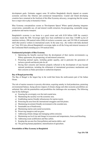Page 14 of 36
development goals. Estimates suggest some 30 million Bangladeshi directly depend on oceanic
economic activities like fisheries and commercial transportation. Coastal and Island developing
countries have remained at the forefront of this Blue Economy advocacy, recognizing that the oceans
have a major role to play in humanity's future.
Blue Economy conceptualizes oceans as 'Development Spaces' Where spatial planning integrates
conservation, sustainable use, oil and mineral wealth extraction, bio-prospecting, sustainable energy
production and marine transport.
Bangladesh's economy is sea borne to a good extent and with $130 billion GDP the country's
economy stands the 44th. Sovereign rights have been established on more than 118,000 sq km of
maritime territory, 200 nautical miles (NM) of exclusive economic zone, and 354 NM of continental
shelf after positive verdicts in international courts. In the same way , the verdict with India declared
on 7 July 2014 also allowed Bangladesh's sovereign rights on all the living and mineral resources of
the Continental Shelf extending up to 354 nautical miles.
Fundamental principles of Blue Economy
1. Optimizing the benefits received from the development of their marine environments e.g
fishery agreements, bio prospecting, oil and mineral extraction.
2. Promoting national equity, including gender equality, and in particular the generation of
inclusive growth and decent jobs for all.
3. Having their concerns and interests properly reflected in the development of seas beyond
national jurisdiction, including the refinement of international governance mechanisms and
their concerns as States proximate to seabed development.
Bay of Bengal partnership
The Bay of Bengal is the largest bay in the world that forms the north-eastern part of the Indian
Ocean.
The role of marine resources in poverty alleviation, acquiring autarky in food productions, protecting
environmental balance, facing adverse impacts of climate change and other economic possibilities are
unlimited. But with the potentialities and possibilities the challenges also accompany. The following
may be the challenges:
a) Ensuring the sovereignty over the total coastal area.
b) Maintaining the security over the economic area.
c) Establishing marine friendly infrastructure for marine tourist.
d) Protecting the area from the international smugglers and fish pirates.
e) Maintaining investment friendly environment in the awarded area.
f) Sustainable use of biodiversity.
g) Maintaining marine and coastal ecosystems.
h) Preserving mangrove and sea grass.
i) Addressing climate change and managing carbon emission.
j) Maintaining sea level rise and change in ecosystem and temperatures, from coral bleaching.
k) Addressing ocean acidification and blue carbon.
l) Keeping the sea area free from pollution and marine debris. and
m) The growing human population, intensification of agriculture.
Potentialities of Blue Economy in Bangladesh
 
