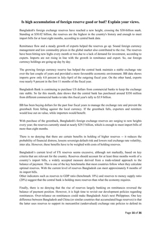Page 16 of 36
Is high accumulation of foreign reserve good or bad? Explain your views.
Bangladesh's foreign exchange reserves have reached a new height, crossing the $30-billion mark.
Standing at $30.02 billion, the reserves are the highest in the country's history and enough to meet
import bills for at least eight months, according to central bank data.
Remittance flow and a steady growth of exports helped the reserves go up. Sound foreign currency
management and low commodity prices in the global market also contributed to the rise. The reserves
have been hitting new highs every month or two due to a lack of demand for investment, according to
experts. Imports are not rising in line with the growth in remittance and export. So, our foreign
currency holdings are going up day by day.
The growing foreign currency reserve has helped the central bank maintain a stable exchange rate
over the last couple of years and provided a more favourable economic environment. BB data shows
imports grew only 4.8 percent in July-April of the outgoing fiscal year. On the other hand, exports
rose nearly 9 percent in the first 11 months of the fiscal year.
Bangladesh Bank is continuing to purchase US dollars from commercial banks to keep the exchange
rate stable. So far this month, data shows that the central bank has purchased around $350 million
from different commercial banks to take this fiscal year's tally to $3.9 billion.
BB has been buying dollars for the past four fiscal years to manage the exchange rate and prevent the
greenback from falling against the local currency. If the greenback falls, exporters and remitters
would lose out on value, while importers would benefit.
With purchase of the greenback, Bangladesh's foreign exchange reserves are surging to new heights
every year; the reserves currently stand at nearly $29.5 billion, which is enough to meet import bills of
more than eight months.
There is no denying that there are certain benefits in holding of higher reserves -- it reduces the
probability of financial distress, lessens sovereign default risk and lowers real exchange rate volatility,
inter alia. However, these benefits have to be weighed with costs of holding reserves.
Bangladesh‟s current level of FX reserves seems excessive, although not markedly, based on key
criteria that are relevant for the country. Reserves should account for at least three months worth of a
country‟s import bills, a widely accepted measure derived from a trade-related approach to the
balance of payment. This is one of the key benchmarks that most countries follow when they calculate
optimal reserves. With the current level of reserves Bangladesh can meet approximately 8 months of
its import bills.
Other indicators such as reserves to GDP ratio (benchmark 10%) and reserves to money supply ratio
(20%) suggest that the central bank is holding more reserves than what the economy requires.
Finally, there is no denying that the rise of reserves largely banking on remittances reversed the
balance of payment position. However, it is high time to revisit our development policies regarding
remittances. Over-reliance on remittances could make Bangladesh Asia's next Philippines. One key
difference between Bangladesh and China (or similar countries that accumulated huge reserves) is that
the latter uses reserves to support its mercantilist (undervalued) exchange rate policies to defend its
 