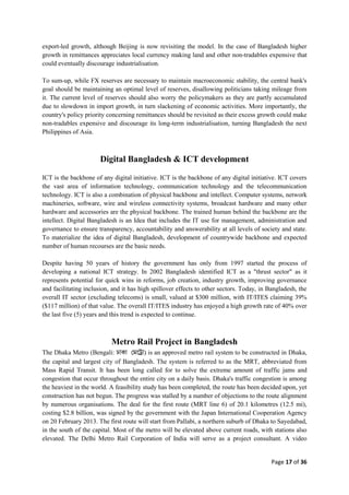 Page 17 of 36
export-led growth, although Beijing is now revisiting the model. In the case of Bangladesh higher
growth in remittances appreciates local currency making land and other non-tradables expensive that
could eventually discourage industrialisation.
To sum-up, while FX reserves are necessary to maintain macroeconomic stability, the central bank's
goal should be maintaining an optimal level of reserves, disallowing politicians taking mileage from
it. The current level of reserves should also worry the policymakers as they are partly accumulated
due to slowdown in import growth, in turn slackening of economic activities. More importantly, the
country's policy priority concerning remittances should be revisited as their excess growth could make
non-tradables expensive and discourage its long-term industrialisation, turning Bangladesh the next
Philippines of Asia.
Digital Bangladesh & ICT development
ICT is the backbone of any digital initiative. ICT is the backbone of any digital initiative. ICT covers
the vast area of information technology, communication technology and the telecommunication
technology. ICT is also a combination of physical backbone and intellect. Computer systems, network
machineries, software, wire and wireless connectivity systems, broadcast hardware and many other
hardware and accessories are the physical backbone. The trained human behind the backbone are the
intellect. Digital Bangladesh is an Idea that includes the IT use for management, administration and
governance to ensure transparency, accountability and answerability at all levels of society and state.
To materialize the idea of digital Bangladesh, development of countrywide backbone and expected
number of human recourses are the basic needs.
Despite having 50 years of history the government has only from 1997 started the process of
developing a national ICT strategy. In 2002 Bangladesh identified ICT as a "thrust sector" as it
represents potential for quick wins in reforms, job creation, industry growth, improving governance
and facilitating inclusion, and it has high spillover effects to other sectors. Today, in Bangladesh, the
overall IT sector (excluding telecoms) is small, valued at $300 million, with IT/ITES claiming 39%
($117 million) of that value. The overall IT/ITES industry has enjoyed a high growth rate of 40% over
the last five (5) years and this trend is expected to continue.
Metro Rail Project in Bangladesh
The Dhaka Metro (Bengali: ) is an approved metro rail system to be constructed in Dhaka,
the capital and largest city of Bangladesh. The system is referred to as the MRT, abbreviated from
Mass Rapid Transit. It has been long called for to solve the extreme amount of traffic jams and
congestion that occur throughout the entire city on a daily basis. Dhaka's traffic congestion is among
the heaviest in the world. A feasibility study has been completed, the route has been decided upon, yet
construction has not begun. The progress was stalled by a number of objections to the route alignment
by numerous organisations. The deal for the first route (MRT line 6) of 20.1 kilometres (12.5 mi),
costing $2.8 billion, was signed by the government with the Japan International Cooperation Agency
on 20 February 2013. The first route will start from Pallabi, a northern suburb of Dhaka to Sayedabad,
in the south of the capital. Most of the metro will be elevated above current roads, with stations also
elevated. The Delhi Metro Rail Corporation of India will serve as a project consultant. A video
 