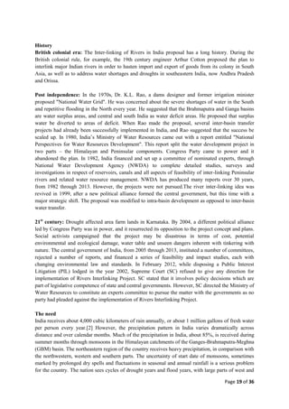 Page 19 of 36
History
British colonial era: The Inter-linking of Rivers in India proposal has a long history. During the
British colonial rule, for example, the 19th century engineer Arthur Cotton proposed the plan to
interlink major Indian rivers in order to hasten import and export of goods from its colony in South
Asia, as well as to address water shortages and droughts in southeastern India, now Andhra Pradesh
and Orissa.
Post independence: In the 1970s, Dr. K.L. Rao, a dams designer and former irrigation minister
proposed "National Water Grid". He was concerned about the severe shortages of water in the South
and repetitive flooding in the North every year. He suggested that the Brahmaputra and Ganga basins
are water surplus areas, and central and south India as water deficit areas. He proposed that surplus
water be diverted to areas of deficit. When Rao made the proposal, several inter-basin transfer
projects had already been successfully implemented in India, and Rao suggested that the success be
scaled up. In 1980, India‟s Ministry of Water Resources came out with a report entitled "National
Perspectives for Water Resources Development". This report split the water development project in
two parts – the Himalayan and Peninsular components. Congress Party came to power and it
abandoned the plan. In 1982, India financed and set up a committee of nominated experts, through
National Water Development Agency (NWDA) to complete detailed studies, surveys and
investigations in respect of reservoirs, canals and all aspects of feasibility of inter-linking Peninsular
rivers and related water resource management. NWDA has produced many reports over 30 years,
from 1982 through 2013. However, the projects were not pursued.The river inter-linking idea was
revived in 1999, after a new political alliance formed the central government, but this time with a
major strategic shift. The proposal was modified to intra-basin development as opposed to inter-basin
water transfer.
21st
century: Drought affected area farm lands in Karnataka. By 2004, a different political alliance
led by Congress Party was in power, and it resurrected its opposition to the project concept and plans.
Social activists campaigned that the project may be disastrous in terms of cost, potential
environmental and ecological damage, water table and unseen dangers inherent with tinkering with
nature. The central government of India, from 2005 through 2013, instituted a number of committees,
rejected a number of reports, and financed a series of feasibility and impact studies, each with
changing environmental law and standards. In February 2012, while disposing a Public Interest
Litigation (PIL) lodged in the year 2002, Supreme Court (SC) refused to give any direction for
implementation of Rivers Interlinking Project. SC stated that it involves policy decisions which are
part of legislative competence of state and central governments. However, SC directed the Ministry of
Water Resources to constitute an experts committee to pursue the matter with the governments as no
party had pleaded against the implementation of Rivers Interlinking Project.
The need
India receives about 4,000 cubic kilometers of rain annually, or about 1 million gallons of fresh water
per person every year.[2] However, the precipitation pattern in India varies dramatically across
distance and over calendar months. Much of the precipitation in India, about 85%, is received during
summer months through monsoons in the Himalayan catchments of the Ganges-Brahmaputra-Meghna
(GBM) basin. The northeastern region of the country receives heavy precipitation, in comparison with
the northwestern, western and southern parts. The uncertainty of start date of monsoons, sometimes
marked by prolonged dry spells and fluctuations in seasonal and annual rainfall is a serious problem
for the country. The nation sees cycles of drought years and flood years, with large parts of west and
 