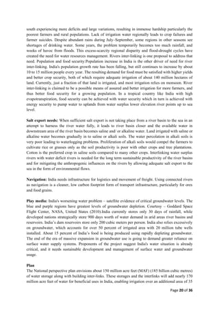 Page 20 of 36
south experiencing more deficits and large variations, resulting in immense hardship particularly the
poorest farmers and rural populations. Lack of irrigation water regionally leads to crop failures and
farmer suicides. Despite abundant rains during July–September, some regions in other seasons see
shortages of drinking water. Some years, the problem temporarily becomes too much rainfall, and
weeks of havoc from floods. This excess-scarcity regional disparity and flood-drought cycles have
created the need for water resources management. Rivers inter-linking is one proposal to address that
need. Population and food security:Population increase in India is the other driver of need for river
inter-linking. India's population growth rate has been falling, but still continues to increase by about
10 to 15 million people every year. The resulting demand for food must be satisfied with higher yields
and better crop security, both of which require adequate irrigation of about 140 million hectares of
land. Currently, just a fraction of that land is irrigated, and most irrigation relies on monsoon. River
inter-linking is claimed to be a possible means of assured and better irrigation for more farmers, and
thus better food security for a growing population. In a tropical country like India with high
evapotranspiration, food security can be achieved with water security which in turn is achieved with
energy security to pump water to uplands from water surplus lower elevation river points up to sea
level.
Salt export needs: When sufficient salt export is not taking place from a river basin to the sea in an
attempt to harness the river water fully, it leads to river basin closer and the available water in
downstream area of the river basin becomes saline and/ or alkaline water. Land irrigated with saline or
alkaline water becomes gradually in to saline or alkali soils. The water percolation in alkali soils is
very poor leading to waterlogging problems. Proliferation of alkali soils would compel the farmers to
cultivate rice or grasses only as the soil productivity is poor with other crops and tree plantations.
Cotton is the preferred crop in saline soils compared to many other crops. Interlinking water surplus
rivers with water deficit rivers is needed for the long term sustainable productivity of the river basins
and for mitigating the anthropogenic influences on the rivers by allowing adequate salt export to the
sea in the form of environmental flows.
Navigation: India needs infrastructure for logistics and movement of freight. Using connected rivers
as navigation is a cleaner, low carbon footprint form of transport infrastructure, particularly for ores
and food grains.
Play media: India's worsening water problem – satellite evidence of critical groundwater levels. The
blue and purple regions have greatest levels of groundwater depletion. Courtesy – Goddard Space
Flight Center, NASA, United States (2010).India currently stores only 30 days of rainfall, while
developed nations strategically store 900 days worth of water demand in arid areas river basins and
reservoirs. India‟s dam reservoirs store only 200 cubic meters per person. India also relies excessively
on groundwater, which accounts for over 50 percent of irrigated area with 20 million tube wells
installed. About 15 percent of India‟s food is being produced using rapidly depleting groundwater.
The end of the era of massive expansion in groundwater use is going to demand greater reliance on
surface water supply systems. Proponents of the project suggest India's water situation is already
critical, and it needs sustainable development and management of surface water and groundwater
usage.
Plan
The National perspective plan envisions about 150 million acre feet (MAF) (185 billion cubic metres)
of water storage along with building inter-links. These storages and the interlinks will add nearly 170
million acre feet of water for beneficial uses in India, enabling irrigation over an additional area of 35
 