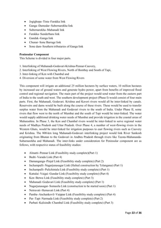 Page 22 of 36
 Jogighopa–Tista–Farakka link
 Ganga–Damodar–Subernarekha link
 Subernarekha–Mahanadi link
 Farakka–Sunderbans link
 Gandak–Ganga link
 Chunar–Sone Barrage link
 Sone dam–Southern tributaries of Ganga link
Peninsular Component
This Scheme is divided in four major parts.
1. Interlinking of Mahanadi-Godavari-Krishna-Pennar-Cauvery,
2. Interlinking of West Flowing Rivers, North of Bombay and South of Tapi,
3. Inter-linking of Ken with Chambal and
4. Diversion of some water from West Flowing Rivers
This component will irrigate an additional 25 million hectares by surface waters, 10 million hectares
by increased use of ground waters and generate hydro power, apart from benefits of improved flood
control and regional navigation. The main part of the project would send water from the eastern part
of India to the south and west. The southern development project (Phase I) would consist of four main
parts. First, the Mahanadi, Godavari. Krishna and Kaveri rivers would all be inter-linked by canals.
Reservoirs and dams would be built along the course of these rivers. These would be used to transfer
surplus water from the Mahanadi and Godavari rivers to the south of India. Under Phase II, some
rivers that flow west to the north of Mumbai and the south of Tapi would be inter-linked. The water
would supply additional drinking water needs of Mumbai and provide irrigation in the coastal areas of
Maharashtra. In Phase 3, the Ken and Chambal rivers would be inter-linked to serve regional water
needs of Madhya Pradesh and Uttar Pradesh. Over Phase 4, a number of west-flowing rivers in the
Western Ghats, would be inter-linked for irrigation purposes to east flowing rivers such as Cauvery
and Krishna. The 800-km long Mahanadi-Godavari interlinking project would link River Sankosh
originating from Bhutan to the Godavari in Andhra Pradesh through rivers like Teesta-Mahananda-
Subarnarekha and Mahanadi. The inter-links under consideration for Peninsular component are as
follows, with respective status of feasibility studies:
 Almatti–Pennar Link (Feasibility study complete)(Part 1)
 Bedti–Varada Link (Part 4)
 Damanganga–Pinjal Link (Feasibility study complete) (Part 2)
 Inchampalli–Nagarjunasagar Link (Halted construction by Telangana) (Part 1)
 Inchampalli–Pulichintala Link (Feasibility study complete) (Part 1)
 Kattalai–Vaigai–Gundar Link (Feasibility study complete) (Part 4)
 Ken–Betwa Link (Feasibility study complete) (Part 3)
 Mahanadi–Godavari Link (Feasibility study complete) (Part 1)
 Nagarjunasagar–Somasila Link (construction to be started soon) (Part 1)
 Netravati–Hemavati Link (Part 4)
 Pamba–Anchankovil–Vaippar Link (Feasibility study complete) (Part 4)
 Par–Tapi–Narmada Link (Feasibility study complete) (Part 2)
 Parbati–Kalisindh–Chambal Link (Feasibility study complete) (Part 3)
 