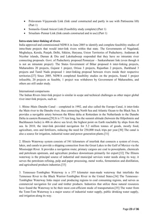 Page 23 of 36
 Polavaram–Vijayawada Link (link canal constructed and partly in use with Pattiseema lift)
(Part 1)
 Somasila–Grand Anicut Link (Feasibility study complete) (Part 1)
 Srisailam–Pennar Link (link canals constructed and in use) (Part 1)
Intra-state inter-linking of rivers
India approved and commissioned NDWA in June 2005 to identify and complete feasibility studies of
intra-State projects that would inter-link rivers within that state. The Governments of Nagaland,
Meghalaya, Kerala, Punjab, Delhi, Sikkim, Haryana, Union Territories of Puducherry, Andaman &
Nicobar islands, Daman & Diu and Lakshadweep responded that they have no intrastate river
connecting proposals. Govt. of Puducherry proposed Pennaiyar – Sankarabarani link (even though it
is not an intrastate project). The States Government of Bihar proposed 6 inter-linking projects,
Maharashtra 20 projects, Gujarat 1 project, Orissa 3 projects, Rajasthan 2 projects, Jharkhand 3
projects and Tamil Nadu proposed 1 inter-linking proposal between rivers inside their respective
territories.[27] Since 2005, NDWA completed feasibility studies on the projects, found 1 project
infeasible, 20 projects as feasible, 1 project was withdrawn by Government of Maharashtra, and
others are still under study.
International comparisons
The Indian Rivers Inter-link project is similar in scope and technical challenges as other major global
river inter-link projects, such as:
1. Rhine–Main–Danube Canal – completed in 1992, and also called the Europa Canal, it inter-links
the Main river to the Danube river, thus connecting North Sea and Atlantic Ocean to the Black Sea. It
provides a navigable artery between the Rhine delta at Rotterdam in the Netherlands to the Danube
Delta in eastern Romania.[29] It is 171 km long, has the summit altitude (between the Hilpoltstein and
Bachhausen locks) is 406 m above sea level, the highest point on Earth reachable by ships from the
sea. In 2010, the inter-link provided navigation for 5.2 million tonnes of goods, mostly food,
agriculture, ores and fertilizers, reducing the need for 250,000 truck trips per year.[30] The canal is
also a source for irrigation, industrial water and power generation plants.[31]
2. Illinois Waterway system consists of 541 kilometers of interlink that connects a system of rivers,
lakes, and canals to provide a shipping connection from the Great Lakes to the Gulf of Mexico via the
Mississippi River. It provides a navigation route; primary cargoes are coal to powerplants, chemicals
and petroleum upstream, and agriculture produce downstream primarily for export.[32] The Illinois
waterway is the principal source of industrial and municipal services water needs along its way; it
serves the petroleum refining, pulp and paper processing, metal works, fermentation and distillation,
and agricultural products industries.[33]
3. Tennessee–Tombigbee Waterway is a 377 kilometer man-made waterway that interlinks the
Tennessee River to the Black Warrior-Tombigbee River in the United States.[34] The Tennessee–
Tombigbee Waterway links major coal producing regions to coal consuming regions, and serves as
commercial navigation for coal and timber products. Industries that utilize these natural resources
have found the Waterway to be their most cost-efficient mode of transportation.[35] The water from
the Tenn-Tom Waterway is a major source of industrial water supply, public drinking water supply,
and irrigation along its way.
 