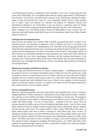 Page 24 of 36
4. Gulf Intracoastal Waterway, completed in 1949, interlinks 8 rivers, and is located along the Gulf
Coast of the United States. It is a navigable inland waterway running approximately 1700 kilometers
from Florida to Texas.[37] It is the third busiest waterway in the United States, handling 70 million
tonnes of cargo per year,[38] and a major low cost, ecologically friendly and low carbon footprint
way to import, export and transport raw materials and products for industrial, chemical and
petrochemical industries in the United States. It has also become a significant source for fishing
industry as well as for harvesting and shipping shellfish along the coast line of the United States.
Other completed rivers inter-linking projects include the Marne-Rhine Canal in France, the All-
American Canal and California State Water Project in the United States, South–North Water Transfer
Project in China, etc.
Ecological and environmental issues
Some activists and scholars have, between 2002 and 2008, questioned the merits of Indian rivers
inter-link projects, and questioned if appropriate study of benefits and risks to environment and
ecology has been completed so far. Bandyopadhyay et al. claim there are knowledge gaps between the
claimed benefits and potential threats from environment and ecological impact.[2] They also question
whether the inter-linking project will deliver the benefits of flood control. Vaidyanathan claimed, in
2003, that there are uncertainty and unknowns about operations, how much water will be shifted and
when, whether this may cause waterlogging, salinisation and the resulting desertification in the
command areas of these projects. Other scholars have asked whether there are other technologies to
address the cycle of droughts and flood havocs, with less uncertainties about potential environmental
and ecological impact.
Displacement of people and fisheries profession
Water storage and distributed reservoirs are likely to displace people – a rehabilitation process that
has attracted concern of sociologists and political groups. Further, the inter-link would create a path
for aquatic ecosystems to migrate from one river to another, which in turn may affect the livelihoods
of people who rely on fishery as their income. Lakra et al., in their 2011 study, claim[57] large dams,
interbasin transfers and water withdrawal from rivers is likely to have negative as well as positive
impacts on freshwater aquatic ecosystem. As regards to the impact on fish and aquatic biodiversity,
there could be positive as well as negative impacts.
Poverty and population issues
India has a growing population, and large impoverished rural population that relies on monsoon-
irrigated agriculture. Weather uncertainties, and potential climate change induced weather volatilities,
raise concerns of social stability and impact of floods and droughts on rural poverty. The population
of India is expected to grow further at a decelerating pace and stabilize around 1.5 billion by 2050, or
another 300 million people – the size of United States – compared to the 2011 census. This will
increase demand for reliable sources of food and improved agriculture yields – both of which, claims
India's National Council of Applied Economic Research,[4] require significantly improve irrigation
network than the current state. The average rainfall in India is about 4,000 billion cubic metre, of
which annual surface water flow in India is estimated at 1,869 billion cubic metre. Of this, for
topological and other reasons, only about 690 billion cubic metre of the available surface water can be
utilised for irrigation, industrial, drinking and ground water replenishment purposes. In other words,
about 1,100 billion cubic metre of water is available, on average, every year for irrigation in India.[4]
This amount of water is adequate for irrigating 140 million hectares. As of 2007, about 60% of this
potential was realized through irrigation network or natural flow of Indian rivers, lakes and adoption
of pumps to pull ground water for irrigation.
 