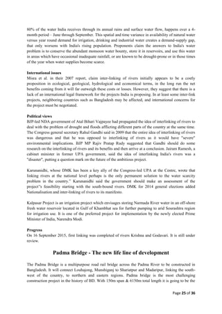 Page 25 of 36
80% of the water India receives through its annual rains and surface water flow, happens over a 4-
month period – June through September. This spatial and time variance in availability of natural water
versus year round demand for irrigation, drinking and industrial water creates a demand-supply gap,
that only worsens with India's rising population. Proponents claim the answers to India's water
problem is to conserve the abundant monsoon water bounty, store it in reservoirs, and use this water
in areas which have occasional inadequate rainfall, or are known to be drought-prone or in those times
of the year when water supplies become scarce.
International issues
Misra et al. in their 2007 report, claim inter-linking of rivers initially appears to be a costly
proposition in ecological, geological, hydrological and economical terms, in the long run the net
benefits coming from it will far outweigh these costs or losses. However, they suggest that there is a
lack of an international legal framework for the projects India is proposing. In at least some inter-link
projects, neighboring countries such as Bangladesh may be affected, and international concerns for
the project must be negotiated.
Political views
BJP-led NDA government of Atal Bihari Vajpayee had propagated the idea of interlinking of rivers to
deal with the problem of drought and floods afflicting different parts of the country at the same time.
The Congress general secretary Rahul Gandhi said in 2009 that the entire idea of interlinking of rivers
was dangerous and that he was opposed to interlinking of rivers as it would have "severe"
environmental implications. BJP MP Rajiv Pratap Rudy suggested that Gandhi should do some
research on the interlinking of rivers and its benefits and then arrive at a conclusion. Jairam Ramesh, a
cabinet minister in former UPA government, said the idea of interlinking India's rivers was a
"disaster", putting a question mark on the future of the ambitious project.
Karunanidhi, whose DMK has been a key ally of the Congress-led UPA at the Centre, wrote that
linking rivers at the national level perhaps is the only permanent solution to the water scarcity
problem in the country.” Karunanidhi said the government should make an assessment of the
project‟'s feasibility starting with the south-bound rivers. DMK for 2014 general elections added
Nationalisation and inter-linking of rivers to its manifesto.
Kalpasar Project is an irrigation project which envisages storing Narmada River water in an off-shore
fresh water reservoir located in Gulf of Khambhat sea for further pumping to arid Sourashtra region
for irrigation use. It is one of the preferred project for implementation by the newly elected Prime
Minister of India, Narendra Modi.
Progress
On 16 September 2015, first linking was completed of rivers Krishna and Godavari. It is still under
review.
Padma Bridge - The new life line of development
The Padma Bridge is a multipurpose road rail bridge across the Padma River to be constructed in
Bangladesh. It will connect Louhajong, Munshiganj to Shariatpur and Madaripur, linking the south-
west of the country, to northern and eastern regions. Padma bridge is the most challenging
construction project in the history of BD. With 150m span & 6150m total length it is going to be the
 