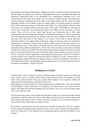 Page 26 of 36
largest bridge in the Ganges- Brahmaputra - Meghna river basins of country in terms of both span and
the total length. The project covers 3 districts - Munshiganj( Mawa point / north bank), Shariatpur and
Madaripur( Janjira/south bank). It has considerable geo- morphological challenges due to mice
content present in the subsoil. Scour depth of the river system is another big issue. The number piles
has been optimised considering the scour depth at the bridge location and also make the bridge
earthquake resistant. In the southern region the Padma bridge will provide enough rail networks.
There will be connecting railways on both sides of the bridge. The existing Dhaka - Mawa two lane
road needs to be expanded further at the large stage of the project. The bridge has toll plazas &
service area on both sides. The transportation mode in the bridge has been conceived in a broad
context. There will be rail lines, roads, high pressure gas transmission line & fiber optic
communication link in the bridge that will make it a multimodal combination. It will be a great boost
for the development of our agriculture & industry in.the area. After completion of the bridge, it will
take only one & half hours to reach Dhaka. So our farmers will be able to directly send their
perishable products to the capital without suffering & wastage. It will also connect our second most
important port at Mongla & industrial zone in Khulna. Padma bridge will provide connectivity to
Asian Highway & trans - Asian railway. The bridge will also connect the Payra port. It will also help
decentralize the government administration. On the other hand, according to economists, the Bridge
will add 1.66% growth to our GDP. We will be able to bring a dramatic change in the life of the poor
people of the region within next ten years. The another aspect, many industries are eager to invest in
the area. It will also create an opportunity for developing tourism business in that area. Nevertheless,
the end of 2018 to serve as gateway between the capital city Dhaka & 21 south- western districts, is
changing people's mindset with hopes for rapid & vast socio- economic developments. That's why, we
need a local expert team for monitoring this large & complex project so that if any challenge arises we
can address it immediately. - Kamelia Yeasmin
Banking as a
Counting other's money, keeping its record, en-cashing cheques and drafts cannot be an interesting
work, someone may say cynically. There cannot be personal involvement and originality in doing
such a work, others may think. They may consider bank employees to be computers, adding and
subtracting all the time. But this is decidedly a better career.
Bank employees develop the habit of saving something for their difficult times. When they find that
the bank balances of petty shop-keepers are swelling up, they feel the urge to save some amount of
money. This implies that they start spending with extra-caution. They try to get the maximum return
from every penny they spend.
They develop social contacts with a number of businessmen. Some may say that all the public dealing
organizations widen the social circle. But in other offices you may have favor them by doing some
work which may be illegal. In the case banks if a cheque is cleared as soon it is received the person is
quite satisfied. These contacts help in a number of ways.
By working in a bank one becomes quite cautious and scientific in doing one's work. The scientist's
accuracy needed for marking entries become the bent of one's mind. Accurate working qualifies a
person for a better life. It is the slipshod work and haphazard approach that become hurdles in one's
progress.
 