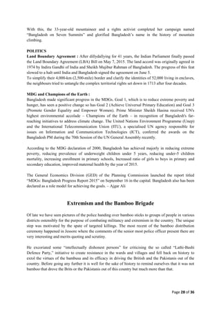 Page 28 of 36
With this, the 33-year-old mountaineer and a rights activist completed her campaign named
“Bangladesh on Seven Summits” and glorified Bangladesh‟s name in the history of mountain
climbing.
POLITICS
Land Boundary Agreement : After dillydallying for 41 years, the Indian Parliament finally passed
the Land Boundary Agreement (LBA) Bill on May 7, 2015. The land accord was originally agreed in
1974 by Indira Gandhi of India and Sheikh Mujibur Rahman of Bangladesh. The progress of this feat
slowed to a halt until India and Bangladesh signed the agreement on June 5.
To simplify their 4,000-km (2,500-mile) border and clarify the identities of 52,000 living in enclaves,
the neighbours tried to untangle the complex territorial rights set down in 1713 after four decades.
MDG and Champions of the Earth :
Bangladesh made significant progress in the MDGs. Goal 1, which is to reduce extreme poverty and
hunger, has seen a positive change so has Goal 2 (Achieve Universal Primary Education) and Goal 3
(Promote Gender Equality and Empower Women). Prime Minister Sheikh Hasina received UN's
highest environmental accolade – Champions of the Earth – in recognition of Bangladesh's far-
reaching initiatives to address climate change. The United Nations Environment Programme (Unep)
and the International Telecommunication Union (ITU), a specialised UN agency responsible for
issues on Information and Communication Technologies (ICT), conferred the awards on the
Bangladesh PM during the 70th Session of the UN General Assembly recently.
According to the MDG declaration of 2000, Bangladesh has achieved majorly in reducing extreme
poverty, reducing prevalence of underweight children under 5 years, reducing under-5 children
mortality, increasing enrollment in primary schools, Increased ratio of girls to boys in primary and
secondary education, improved maternal health by the year of 2015.
The General Economics Division (GED) of the Planning Commission launched the report titled
“MDGs: Bangladesh Progress Report 2015” on September 16 in the capital. Bangladesh also has been
declared as a role model for achieving the goals. – Ajgar Ali
Extremism and the Bamboo Brigade
Of late we have seen pictures of the police handing over bamboo sticks to groups of people in various
districts ostensibly for the purpose of combating militancy and extremism in the country. The unique
step was motivated by the spate of targeted killings. The most recent of the bamboo distribution
ceremony happened in Jessore where the comments of the senior most police officer present there are
very interesting and merits quoting and scrutiny.
He excoriated some “intellectually dishonest persons” for criticising the so called “Lathi-Bashi
Defence Party,” initiative to create resistance in the wards and villages and fell back on history to
extol the virtues of the bambusa and its efficacy in driving the British and the Pakistanis out of the
country. Before going any further it is well for the sake of history to remind ourselves that it was not
bamboo that drove the Brits or the Pakistanis out of this country but much more than that.
 