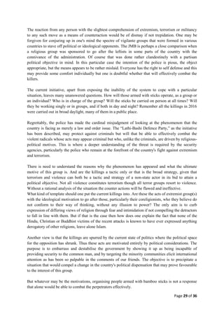 Page 29 of 36
The reaction from any person with the slightest comprehension of extremism, terrorism or militancy
to any such move as a means of counteraction would be of dismay if not trepidation. One may be
forgiven for conjuring up in one's mind the spectre of vigilante groups that were formed in various
countries to stave off political or ideological opponents. The JMB is perhaps a close comparison when
a religious group was sponsored to go after the leftists in some parts of the country with the
connivance of the administration. Of course that was done rather clandestinely with a partisan
political objective in mind. In this particular case the intention of the police is pious, the object
appropriate, but the means appears to be rather mislaid. Everyone has the right to self defense and this
may provide some comfort individually but one is doubtful whether that will effectively combat the
killers.
The current initiative, apart from exposing the inability of the system to cope with a particular
situation, leaves many unanswered questions. How will those armed with sticks operate, as a group or
an individual? Who is in charge of the group? Will the sticks be carried on person at all times? Will
they be working singly or in groups, and if both in day and night? Remember all the killings in 2016
were carried out in broad daylight, many of them in a public place.
Regrettably, the police has made the cardinal misjudgment of looking at the phenomenon that the
country is facing as merely a law and order issue. The “Lathi-Bashi Defence Party,” as the initiative
has been described, may protect against criminals but will that be able to effectively combat the
violent radicals whose acts may appear criminal but who, unlike the criminals, are driven by religious-
political motives. This is where a deeper understanding of the threat is required by the security
agencies, particularly the police who remain at the forefront of the country's fight against extremism
and terrorism.
There is need to understand the reasons why the phenomenon has appeared and what the ultimate
motive of this group is. And are the killings a tactic only or that is the broad strategy, given that
terrorism and violence can both be a tactic and strategy of a non-state actor in its bid to attain a
political objective. Not all violence constitutes terrorism though all terror groups resort to violence.
Without a rational analysis of the situation the counter actions will be flawed and ineffective.
What kind of template should one put the current killings into. Are these the acts of extremist group(s)
with the ideological motivation to go after those, particularly their coreligionists, who they believe do
not conform to their way of thinking, without any illusion to power? The only aim is to curb
expression of differing views of religion through fear and intimidation if not compelling the detractors
to fall in line with them. But if that is the case then how does one explain the fact that none of the
Hindu, Christian or Buddhist victims of the recent attacks is known to have ever expressed anything
derogatory of other religions, leave alone Islam.
Another view is that the killings are spurred by the current state of politics where the political space
for the opposition has shrunk. Thus these acts are motivated entirely by political considerations. The
purpose is to embarrass and destabilise the government by showing it up as being incapable of
providing security to the common man, and by targeting the minority communities elicit international
attention as has been so palpable in the comments of our friends. The objective is to precipitate a
situation that would compel a change in the country's political dispensation that may prove favourable
to the interest of this group.
But whatever may be the motivations, organising people armed with bamboo sticks is not a response
that alone would be able to combat the perpetrators effectively.
 