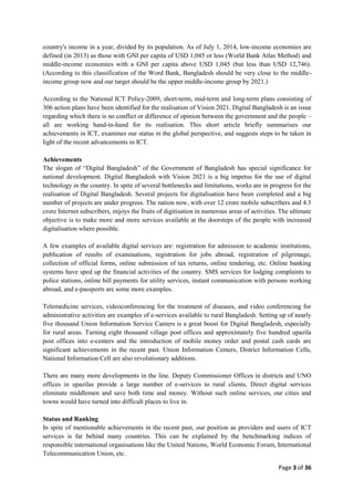 Page 3 of 36
country's income in a year, divided by its population. As of July 1, 2014, low-income economies are
defined (in 2013) as those with GNI per capita of USD 1,045 or less (World Bank Atlas Method) and
middle-income economies with a GNI per capita above USD 1,045 (but less than USD 12,746).
(According to this classification of the Word Bank, Bangladesh should be very close to the middle-
income group now and our target should be the upper middle-income group by 2021.)
According to the National ICT Policy-2009, short-term, mid-term and long-term plans consisting of
306 action plans have been identified for the realisation of Vision 2021. Digital Bangladesh is an issue
regarding which there is no conflict or difference of opinion between the government and the people –
all are working hand-in-hand for its realisation. This short article briefly summarises our
achievements in ICT, examines our status in the global perspective, and suggests steps to be taken in
light of the recent advancements in ICT.
Ach
The slogan of “Digital Bangladesh” of the Government of Bangladesh has special significance for
national development. Digital Bangladesh with Vision 2021 is a big impetus for the use of digital
technology in the country. In spite of several bottlenecks and limitations, works are in progress for the
realisation of Digital Bangladesh. Several projects for digitalisation have been completed and a big
number of projects are under progress. The nation now, with over 12 crore mobile subscribers and 4.3
crore Internet subscribers, enjoys the fruits of digitisation in numerous areas of activities. The ultimate
objective is to make more and more services available at the doorsteps of the people with increased
digitalisation where possible.
A few examples of available digital services are: registration for admission to academic institutions,
publication of results of examinations, registration for jobs abroad, registration of pilgrimage,
collection of official forms, online submission of tax returns, online tendering, etc. Online banking
systems have sped up the financial activities of the country. SMS services for lodging complaints to
police stations, online bill payments for utility services, instant communication with persons working
abroad, and e-passports are some more examples.
Telemedicine services, videoconferencing for the treatment of diseases, and video conferencing for
administrative activities are examples of e-services available to rural Bangladesh. Setting up of nearly
five thousand Union Information Service Canters is a great boost for Digital Bangladesh, especially
for rural areas. Turning eight thousand village post offices and approximately five hundred upazila
post offices into e-centers and the introduction of mobile money order and postal cash cards are
significant achievements in the recent past. Union Information Centers, District Information Cells,
National Information Cell are also revolutionary additions.
There are many more developments in the line. Deputy Commissioner Offices in districts and UNO
offices in upazilas provide a large number of e-services to rural clients. Direct digital services
eliminate middlemen and save both time and money. Without such online services, our cities and
towns would have turned into difficult places to live in.
Status and
In spite of mentionable achievements in the recent past, our position as providers and users of ICT
services is far behind many countries. This can be explained by the benchmarking indices of
responsible international organisations like the United Nations, World Economic Forum, International
Telecommunication Union, etc.
 