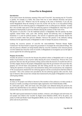 Page 30 of 36
Cross-Fire in Bangladesh
Introduction:
If you want to know the dictionary meaning of the word "Cross-fire", the meaning may be "Crossfire
is gunfire, for example in a battle, that comes from two or more different directions and passes
through the same area". Whatever may be the meaning in the sense of dictionary if you ask any
neutral Bangladeshi about the meaning of cross fire, he/she will say this is an extra-judicial killing
committed by the law-enforcing agencies in Bangladesh to the so-called grievous offenders. Actually
this is the invisible super power of the law-enforcing agencies in Bangladesh by which they give the
judgment of death penalty to grievous offenders denying the existence of the Court of law.
The practice of cross-fire is not the traditional practice in Bangladesh. But this practice has been
regularly started before some years after forming special law-enforcing force in Bangladesh.
Sometimes it is used for political purpose. The activists of opposition party basically become the
victim of crossfire rather than grievous offenders. However this practice is the indirectly making
hindrance for the opposition party in Bangladesh in order to hamper the practice of democracy.
Looking the excessive practice of cross-fire the state-established "National Human Rights
Commission" has been bound to request the government to investigate the extra-judicial killings. Not
only the grievous offenders are being brutally killed by cross-fire sometimes some innocent persons
even the students have been the victim of crossfire. In Bangladesh no investigation can see the light of
success against the law-enforcing agencies.
Purpose of cross-fire:
Actually the practice of cross-fire has become the political culture in Bangladesh and it is the great
shelter of government to stay in power safely denying the access of democracy. However this is the
good news that now days the government is being cautious about the decision of crossfire but still it is
not fully stopped. However the people of Bangladesh expect that the government will secure their life,
property not will kill them extra-judicially and after killing provide nice news to the media that
"during the operation of rescuing arms and ammunition taking with accused person, the companions
of the accused person attacked the law-enforcing agencies and the accused person had been killed in
encounter." This is the common news provided by the law-enforcing agencies after cross-fire. Such
type of attractive fake excuses have already been memorized by the people of Bangladesh even by the
school-going children.
Recent scenario:
As many as 101 people were killed in 'shootout' of the members of law enforcers or in their custody in
the past six months, according to local human rights organisation Ain O Salish Kendra (ASK).
In a half-yearly report, ASK said twenty nine (29) people were abducted during the period by the
people who identified them as law enforcers. Bodies of four of them were recovered later and one has
returned while one was shown to be arrested.
The ASK report quoted statements by family members, witnesses, and colleagues and said twenty two
(22) people were killed in the 'crossfire' by Rapid Action Battalion (RAB), 40 by the police, one
jointly by RAB and Border Guard Bangladesh (BGB), one by Ansar, seven by Detective Branch of
police and one by joint forces.
 