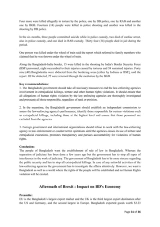 Page 31 of 36
Four more were killed allegedly in torture by the police, one by DB police, one by RAB and another
one by BGB. Fourteen (14) people were killed in police shooting and another was killed in the
shooting by DB police.
In the six months, three people committed suicide while in police custody, two died of cardiac arrest,
also in police custody, and one died in RAB custody. Thirty four (34) people died in jail during the
period.
One person was killed under the wheel of train said the report which referred to family members who
claimed that he was thrown under the wheel of train.
Along the Bangladesh-India border, 15 were killed in the shooting by India's Border Security Force
(BSF) personnel, eight succumbed to their injuries caused by tortures and 38 sustained injuries. Forty
nine (49) Bangladeshis were abducted from the bordering areas [either by Indians or BSF], said the
report. Of the abducted, 22 were returned through the mediation by the BGB.
Key recommendations:
1. The Bangladeshi government should take all necessary measures to end the law-enforcing agencies
involvement in extrajudicial killings, torture and other human rights violations. It should ensure that
all allegations of human rights violation by the law-enforcing agencies are thoroughly investigated
and prosecute all those responsible, regardless of rank or position.
2. In the meantime, the Bangladeshi government should establish an independent commission to
assess the law-enforcing agency's performance, identify those responsible for serious violations such
as extrajudicial killings, including those at the highest level and ensure that those personnel are
excluded from the agencies.
3. Foreign government and international organizations should refuse to work with the law-enforcing
agency in law enforcement or counter-terror operations until the agencies ceases its use of torture and
extrajudicial executions, promotes transparency and pursues accountability for violations of human
rights.
Conclusion:
The people of Bangladesh want the establishment of rule of law in Bangladesh. Whereas the
separation of judiciary has been done a few years ago but the government has to stop all types of
interference in the work of judiciary. The government of Bangladesh has to be more sincere regarding
the public security and has to stop all extra-judicial killings. In case of any unlawful activities of the
law-enforcing agencies the government has to investigate the affairs attentively. However, we want a
Bangladesh as well as a world where the rights of the people will be established and no Human Rights
violation will be existed.
Aftermath of Brexit : Impact on BD's Economy
Preamble:
EU is the Bangladesh‟s largest export market and the UK is the third largest export destination after
the US and Germany, and the second largest in Europe. Bangladesh exported goods worth $3.23
 