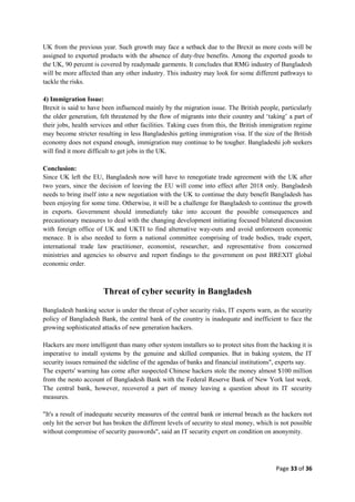 Page 33 of 36
UK from the previous year. Such growth may face a setback due to the Brexit as more costs will be
assigned to exported products with the absence of duty-free benefits. Among the exported goods to
the UK, 90 percent is covered by readymade garments. It concludes that RMG industry of Bangladesh
will be more affected than any other industry. This industry may look for some different pathways to
tackle the risks.
4) Immigration Issue:
Brexit is said to have been influenced mainly by the migration issue. The British people, particularly
the older generation, felt threatened by the flow of migrants into their country and „taking‟ a part of
their jobs, health services and other facilities. Taking cues from this, the British immigration regime
may become stricter resulting in less Bangladeshis getting immigration visa. If the size of the British
economy does not expand enough, immigration may continue to be tougher. Bangladeshi job seekers
will find it more difficult to get jobs in the UK.
Conclusion:
Since UK left the EU, Bangladesh now will have to renegotiate trade agreement with the UK after
two years, since the decision of leaving the EU will come into effect after 2018 only. Bangladesh
needs to bring itself into a new negotiation with the UK to continue the duty benefit Bangladesh has
been enjoying for some time. Otherwise, it will be a challenge for Bangladesh to continue the growth
in exports. Government should immediately take into account the possible consequences and
precautionary measures to deal with the changing development initiating focused bilateral discussion
with foreign office of UK and UKTI to find alternative way-outs and avoid unforeseen economic
menace. It is also needed to form a national committee comprising of trade bodies, trade expert,
international trade law practitioner, economist, researcher, and representative from concerned
ministries and agencies to observe and report findings to the government on post BREXIT global
economic order.
Threat of cyber security in Bangladesh
Bangladesh banking sector is under the threat of cyber security risks, IT experts warn, as the security
policy of Bangladesh Bank, the central bank of the country is inadequate and inefficient to face the
growing sophisticated attacks of new generation hackers.
Hackers are more intelligent than many other system installers so to protect sites from the hacking it is
imperative to install systems by the genuine and skilled companies. But in baking system, the IT
security issues remained the sideline of the agendas of banks and financial institutions", experts say.
The experts' warning has come after suspected Chinese hackers stole the money almost $100 million
from the nesto account of Bangladesh Bank with the Federal Reserve Bank of New York last week.
The central bank, however, recovered a part of money leaving a question about its IT security
measures.
"It's a result of inadequate security measures of the central bank or internal breach as the hackers not
only hit the server but has broken the different levels of security to steal money, which is not possible
without compromise of security passwords", said an IT security expert on condition on anonymity.
 