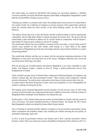 Page 34 of 36
The central bank was hacked by Mr.D3m0n after hacking two universities database i.e Mumbai
University and MIT university Mr.D3m0n targeted Central Bank of Bangladesh. Bangladesh's central
bank has around $28bn in foreign currency reserve.
"Hacking any website is a common cyber crime, but stealing money from account of a central bank is
not a matter of joke. It's a reflection of weakness in security measures of the central bank, which has
raised the concerns about the cyber security of the whole banking system", he told The Daily
Observer.
"The hackers always like to be a Grey Hat hacker and like to help the admin of site by reporting the
vulnerability. But the BB admin failed to respond and patch the security flaw. This proves that the
central bank is quite inefficient to address any IT security breach or compromise with the hackers",
said another IT security expert working in a private IT company.
The central bank officials were not available to comment on this issue today. A recent study on the IT
security issues pointed out that cyber attacks could emerge as a major threat to the digital
transformation of Bangladesh given the poor knowledge and lack of government initiatives to counter
the growing problem.
The central bank officials said they are in contact with the anti-money laundering authorities of the
Philippines to track down and bring back rest of the money. Philippine authorities have frozen the
recovered money following court orders.
With the growing use of mobile phones and internet, Bangladesh is ever more vulnerable to cyber
attacks, said Burgess Cooper, a partner at Ernst & Young, a global professional services firm
headquartered in London.
Cyber criminals can gain access to financial data, compromise intellectual property of companies, tap
sensitive national data and steal government records. "These actions could compromise national
security and interests," he said at recent a discussion on the future of cyber security held in the city.
IT experts believe that about 90 percent of cyber crimes stay unreported. In case of Bangladesh, the
situation is getting worsening day by day.
The banking sector witnessed high-profile security breaches over the last few years. In 2015, bank
accounts of a private bank were compromised and money withdrawn from them, while the websites of
Bangladesh Police and Rapid Action Battalion were hacked this year.
On December 2, 2015, Hackers broke into the website of Sonali Bank on Tuesday and took control of
it for a few hours. The hacker identified himself as a 'Muslim Hacker'. On January 06, 2013, Islami
Bank Bangladesh website was hacked by Human Mind Cracker hacked.
Facts of hacking to commercial banks indicates corruption in the government's procurement system
where incompetent and unskilled vendors were awarded jobs without assessing the real quality, an
information technology expert said.
In 2012, at least 26 government websites were hacked, and in 2013, a private university's website
became a victim. There was at least one serious vulnerability at 84 percent of the websites in 2013-14.
 
