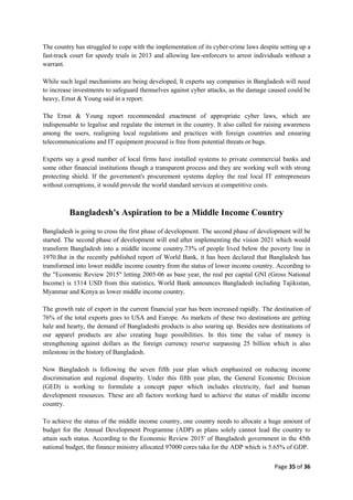 Page 35 of 36
The country has struggled to cope with the implementation of its cyber-crime laws despite setting up a
fast-track court for speedy trials in 2013 and allowing law-enforcers to arrest individuals without a
warrant.
While such legal mechanisms are being developed, It experts say companies in Bangladesh will need
to increase investments to safeguard themselves against cyber attacks, as the damage caused could be
heavy, Ernst & Young said in a report.
The Ernst & Young report recommended enactment of appropriate cyber laws, which are
indispensable to legalise and regulate the internet in the country. It also called for raising awareness
among the users, realigning local regulations and practices with foreign countries and ensuring
telecommunications and IT equipment procured is free from potential threats or bugs.
Experts say a good number of local firms have installed systems to private commercial banks and
some other financial institutions though a transparent process and they are working well with strong
protecting shield. If the government's procurement systems deploy the real local IT entrepreneurs
without corruptions, it would provide the world standard services at competitive costs.
Bangladesh's Aspiration to be a Middle Income Country
Bangladesh is going to cross the first phase of development. The second phase of development will be
started. The second phase of development will end after implementing the vision 2021 which would
transform Bangladesh into a middle income country.73% of people lived below the poverty line in
1970.But in the recently published report of World Bank, it has been declared that Bangladesh has
transformed into lower middle income country from the status of lower income country. According to
the "Economic Review 2015" letting 2005-06 as base year, the real per capital GNI (Gross National
Income) is 1314 USD from this statistics, World Bank announces Bangladesh including Tajikistan,
Myanmar and Kenya as lower middle income country.
The growth rate of export in the current financial year has been increased rapidly. The destination of
76% of the total exports goes to USA and Europe. As markets of these two destinations are getting
hale and hearty, the demand of Bangladeshi products is also soaring up. Besides new destinations of
our apparel products are also creating huge possibilities. In this time the value of money is
strengthening against dollars as the foreign currency reserve surpassing 25 billion which is also
milestone in the history of Bangladesh.
Now Bangladesh is following the seven fifth year plan which emphasized on reducing income
discrimination and regional disparity. Under this fifth year plan, the General Economic Division
(GED) is working to formulate a concept paper which includes electricity, fuel and human
development resources. These are all factors working hard to achieve the status of middle income
country.
To achieve the status of the middle income country, one country needs to allocate a huge amount of
budget for the Annual Development Programme (ADP) as plans solely cannot lead the country to
attain such status. According to the Economic Review 2015' of Bangladesh government in the 45th
national budget, the finance ministry allocated 97000 cores taka for the ADP which is 5.65% of GDP.
 