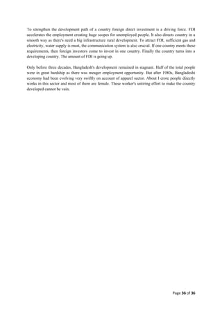 Page 36 of 36
To strengthen the development path of a country foreign direct investment is a driving force. FDI
accelerates the employment creating huge scopes for unemployed people. It also directs country in a
smooth way as there's need a big infrastructure rural development. To attract FDI, sufficient gas and
electricity, water supply is must, the communication system is also crucial. If one country meets these
requirements, then foreign investors come to invest in one country. Finally the country turns into a
developing country. The amount of FDI is going up.
Only before three decades, Bangladesh's development remained in stagnant. Half of the total people
were in great hardship as there was meager employment opportunity. But after 1980s, Bangladeshi
economy had been evolving very swiftly on account of apparel sector. About I crore people directly
works in this sector and most of them are female. These worker's untiring effort to make the country
developed cannot be vain.
 