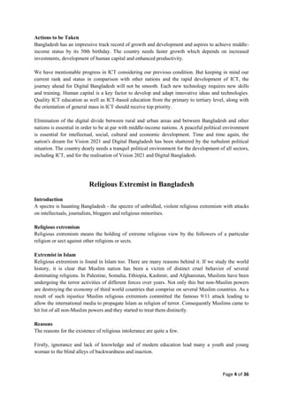 Page 4 of 36
Actions to be Taken
Bangladesh has an impressive track record of growth and development and aspires to achieve middle-
income status by its 50th birthday. The country needs faster growth which depends on increased
investments, development of human capital and enhanced productivity.
We have mentionable progress in ICT considering our previous condition. But keeping in mind our
current rank and status in comparison with other nations and the rapid development of ICT, the
journey ahead for Digital Bangladesh will not be smooth. Each new technology requires new skills
and training. Human capital is a key factor to develop and adapt innovative ideas and technologies.
Quality ICT education as well as ICT-based education from the primary to tertiary level, along with
the orientation of general mass in ICT should receive top priority.
Elimination of the digital divide between rural and urban areas and between Bangladesh and other
nations is essential in order to be at par with middle-income nations. A peaceful political environment
is essential for intellectual, social, cultural and economic development. Time and time again, the
nation's dream for Vision 2021 and Digital Bangladesh has been shattered by the turbulent political
situation. The country dearly needs a tranquil political environment for the development of all sectors,
including ICT, and for the realisation of Vision 2021 and Digital Bangladesh.
Religious Extremist in Bangladesh
Introduction
A spectre is haunting Bangladesh - the spectre of unbridled, violent religious extremism with attacks
on intellectuals, journalists, bloggers and religious minorities.
Religious extremism
Religious extremism means the holding of extreme religious view by the followers of a particular
religion or sect against other religions or sects.
Extremist in Islam
Religious extremism is found in Islam too. There are many reasons behind it. If we study the world
history, it is clear that Muslim nation has been a victim of distinct cruel behavior of several
dominating religions. In Palestine, Somalia, Ethiopia, Kashmir, and Afghanistan, Muslims have been
undergoing the terror activities of different forces over years. Not only this but non-Muslim powers
are destroying the economy of third world countries that comprise on several Muslim countries. As a
result of such injustice Muslim religious extremists committed the famous 9/11 attack leading to
allow the international media to propagate Islam as religion of terror. Consequently Muslims came to
hit list of all non-Muslim powers and they started to treat them distinctly.
Reasons
The reasons for the existence of religious intolerance are quite a few.
Firstly, ignorance and lack of knowledge and of modem education lead many a youth and young
woman to the blind alleys of backwardness and inaction.
 