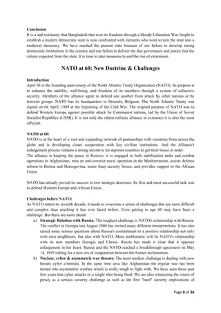 Page 6 of 36
Conclusion
It is a sad testimony that Bangladesh that won its freedom through a bloody Liberation War fought to
establish a modern democratic state is now confronted with elements who want to turn the state into a
medieval theocracy. We have reached the present state because of our failure to develop strong
democratic institutions in the country and our failure to deliver the due governance and justice that the
citizen expected from the state. It is time to take measures to end the rise of extremism.
NATO at 60: New Doctrine & Challenges
Introduction
April 03 is the founding anniversary of the North Atlantic Treaty Organisation (NATO). Its purpose is
to enhance the stability, well-being, and freedom of its members through a system of collective
security. Members of the alliance agree to defend one another from attack by other nations or by
terrorist groups. NATO has its headquarters in Brussels, Belgium. The North Atlantic Treaty was
signed on 04 April, 1949 at the beginning of the Cold War. The original purpose of NATO was to
defend Western Europe against possible attack by Communist nations, led by the Union of Soviet
Socialist Republics (USSR). It is not only the oldest military alliance in existence-it is also the most
efficient.
NATO at 60:
NATO is at the heart of a vast and expanding network of partnerships with countries from across the
globe and is developing closer cooperation with key civilian institutions. And the Alliance's
enlargement process remains a strong incentive for aspirant countries to get their house in order.
The alliance is keeping the peace in Kosovo, it is engaged in both stabilisation tasks and combat
operations in Afghanistan, runs an anti-terrorist naval operation in the Mediterranean, assists defense
reform in Bosnia and Herzegovina, trains Iraqi security forces, and provides support to the African
Union.
NATO has already proved its success in two strategic doctrines. Its first and most successful task was
to defend Western Europe and African Union.
Challenges before NATO:
As NATO enters its seventh decade, it needs to overcome a series of challenges that are more difficult
and complex than anything it has ever faced before. Even getting to age 60 may have been a
challenge. But there are more ahead.
a) Strategic Relation with Russia: The toughest challenge is NATO's relationship with Russia.
The conflict in Georgia last August 2008 has invited many different interpretations. It has also
raised some serious questions about Russia's commitment to a positive relationship not only
with own neighbours, but also with NATO. More problematic will be NATO's relationship
with its new members Georgia and Ukrain. Russia has made it clear that it opposes
enlargement in her heart. Russia and the NATO reached a breakthrough agreement on May
14, 1997 calling for a new era of cooperation between the former archenemies.
b) Nuclear, cyber & asymmetric war threats: The most modern challenge is dealing with new
threats cyber criminals. In the same time area like Afghanistan the regular war has been
turned into asymmetric warfare which is really tough to fight with. We have seen these past
few years that cyber attacks or a single shot being fired. We are also witnessing the return of
piracy as a serious security challenge as well as the first "hard" security implications of
 