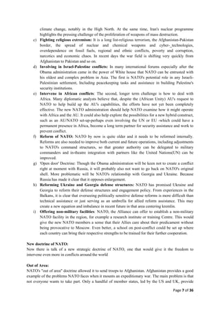 Page 7 of 36
climate change, notably in the High North. At the same time, Iran's nuclear programme
highlights the pressing challenge of the proliferation of weapons of mass destruction.
c) Fighting religious extremism: It is a long list-religious terrorism, the Afghanistan-Pakistan
border, the spread of nuclear and chemical weapons and cyber-_technologies,
overdependence on fossil fuels, regional and ethnic conflicts, poverty and corruption,
narcotics and economic chaos. In recent days the war field is shifting very quickly from
Afghanistan to Pakistan and so on.
d) Involving in Israel-Palestine conflicts: In many international forums especially after the
Obama administration came in the power of White house that NATO can be entrusted with
his oldest and complex problem in Asia. The first is NATO's potential role in any Israeli-
Palestinian settlement, Including peacekeeping tasks and assistance in building Palestine's
security institutions.
e) Intervene in African conflicts: The second, longer term challenge is how to deal with
Africa. Many diplomatic analysts believe that, despite the (African Unity) AU's request to
NATO to help build up the AU's capabilities, the efforts have not yet been completely
effective. The new NATO administration should help NATO examine how it might operate
with Africa and the AU. It could also help explore the possibilities for a new hybrid construct,
such as an AU/NATO set-up-perhaps even involving the UN or EU -which could have a
permanent presence in Africa, become a long term partner for security assistance and work to
prevent conflict.
f) Reform of NATO: NATO by now is quite older and it needs to be reformed internally.
Reforms are also needed to improve both current and future operations, including adjustments
to NATO's command structures, so that greater authority can be delegated to military
commanders and in-theatre integration with partners like the United Nations(UN) can be
improved.
g) 'Open door' Doctrine: Though the Obama administration will be keen not to create a conflict
right at moment with Russia, it will probably also not want to go back on NATO's original
shell. More problematic will be NATO's relationship with Georgia and Ukraine. Because
Russia has made it clear that it opposes enlargement.
h) Reforming Ukraine and Georgia defense structures: NATO has promised Ukraine and
Georgia to reform their defense structures and engagement policy. From experiences in the
Balkans, it is clear that overseeing politically sensitive defense reforms is more difficult than
technical assistance or just serving as an umbrella for allied reform assistance. This may
create a new equation and imbalance in recent future in that area centering kremlin.
i) Offering non-military facilities: NATO, the Alliance can offer to establish a non-military
NATO facility in the region, for example a research institute or training Centre. This would
give the new NATO members a sense that their Allies care about their predicament without
being provocative to Moscow. Even better, a school on post-conflict could be set up where
each country can bring their respective strengths to be trained for their further cooperation.
New doctrine of NATO:
Now there is talk of a new strategic doctrine of NATO, one that would give it the freedom to
intervene even more in conflicts around the world
Out of Area:
NATO's "out of area" doctrine allowed it to send troops to Afghanistan. Afghanistan provides a good
example of the problems NATO faces when it mounts an expeditionary war. The main problem is that
not everyone wants to take part. Only a handful of member states, led by the US and UK, provide
 