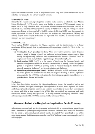 Page 8 of 36
significant numbers of combat troops in Afghanistan. Others keep their forces out of harm's way in
out of the way places. So it is not very easy task to finish.
Partnership for Peace:
Partnership for peace is working with partner countries on the initiative to establish a Euro-Atlantic
Partnership Council. NATO member states have decided to examine NATO's strategic concept to
ensure that it is fully consistent with Europe's new security situation and challenges Proactive &
Flexible: NATO is as relevant to our common security in the first half of the 21st century as it was to
our common defense in the second half of the 20th century. In this time NATO must also change it its
regular operational doctrine. It needs to become less reactive and more proactive. Military and
defense analysts think it needs to become less rigid and more flexible. It needs to become less
stationary and more expeditionary.
Future of NATO:
These include NATO's expansion, its Afghan operation and its transformation to a leaner
organisation. Hiding beneath those items lies an even bigger question: what is NATO for in the 21st
Century?
a) Turning into ISAF, peacekeepers: Some Allies now want to return to a static, defensive
posture, which is focused primarily on traditional territorial threats, others want to focus
mainly on expeditionary operations like ISAF(International Security Assistance Force) in
Afghanistan. This is likely to be the biggest strategic dilemma facing NATO.
b) Implementing ESDI: NATO is in the process of developing the European Security and
Defense Identity (ESDI) within the Alliance. It will continue to develop a board and dynamic
pattern of cooperation with OSCE operating States in particular through the partnership for
peace. It is essential for Europe's new security situation and challenges.
c) Becoming a police man or peacekeeper: NATO is celebrating its 60th anniversary. All over
the world people are interested to see their role in peace building in future. Diplomatic
analysts predict that NATO has both options for them to image as a police man of Europe or a
peacekeeper for the new world order.
Conclusion:
It is a long list-religious terrorism, the Afghanistan-Pakistan border, the spread of nuclear and
chemical weapons and cyber-technologies, overdependence on fossil fuels, regional and ethnic
conflicts, poverty and corruption, narcotics and economic chaos but not everyone there also someone
to combat and right at this moment it is NATO. The geo-political, environmental and multi
dimensional warfare strategy have put NATO in a deep dilemma with ongoing operations. Many
defense analysts think at 60, NATO has a strong past but a less clear future.
Garments Industry in Bangladesh: Implications for the Economy
A late entrant to apparel trade world with a modest beginning in 80s as a non-traditional sector,Ready-
made Garments(RMG) industry of Bangladesh has carved out a niche for itself.This is the only sector
that has achieved phenomenal growth almost unaided by anybody.Now considered as one of the
major thrust-sectors, RMG industry accounts for over 78.86% of total export earnings,employing,1.8
million people.
 