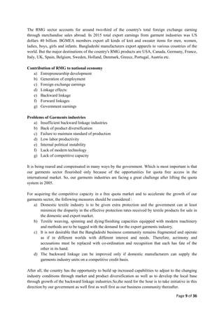 Page 9 of 36
The RMG sector accounts for around two-third of the country's total foreign exchange earning
through merchandise sales abroad. In 2015 total export earnings from garment industries was US
dollars 40 billion. BGMEA members export all kinds of knit and sweater items for men, women,
ladies, boys, girls and infants. Bangladeshi manufacturers export apparels to various countries of the
world. But the major destinations of the country's RMG products are USA, Canada, Germany, France,
Italy, UK, Spain, Belgium, Sweden, Holland, Denmark, Greece, Portugal, Austria etc.
Contribution of RMG to national economy
a) Entrepreneurship development
b) Generation of employment
c) Foreign exchange earnings
d) Linkage effects:
e) Backward linkage
f) Forward linkages
g) Government earnings
Problems of Garments industries
a) Insufficient backward linkage industries
b) Back of product diversification
c) Failure to maintain standard of production
d) Low labor productivity
e) Internal political instability
f) Lack of modern technology
g) Lack of competitive capacity
It is being reared and compensated in many ways by the government. Which is most important is that
our garments sector flourished only because of the opportunities for quota free access in the
international market. So, our garments industries are facing a great challenge after lifting the quota
system in 2005.
For acquiring the competitive capacity in a free quota market and to accelerate the growth of our
garments sector, the following measures should be considered :
a) Domestic textile industry is to be given extra protection and the government can at least
minimize the disparity in the effective protection rates received by textile products for sale in
the domestic and export market.
b) Textile weaving, spinning and dying/finishing capacities equipped with modern machinery
and methods are to be tagged with the demand for the export garments industry.
c) It is not desirable that the Bangladeshi business community remains fragmented and operate
as if in different worlds with different interest and needs. Therefore, acrimony and
accusations must be replaced with co-ordination and recognition that each has fate of the
other in its hand.
d) The backward linkage can be improved only if domestic manufacturers can supply the
garments industry units on a competitive credit basis.
After all, the country has the opportunity to build up increased capabilities to adjust to the changing
industry conditions through market and product diversification as well as to develop the local base
through growth of the backward linkage industries.So,the need for the hour is to take initiative in this
direction by our government as well first as well first as our business community thereafter.
 