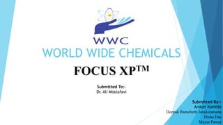 WORLD WIDE CHEMICALS
FOCUS XPTM
Submitted To:-
Dr. Ali Mostafavi
Submitted By:-
Aniket Kamble
Deepak Ramchetti Janakiramana
Disha Das
Mayur Pawar
 