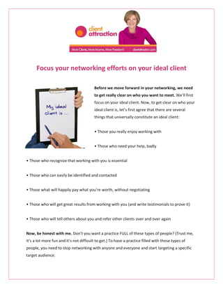 Focus your networking efforts on your ideal client

                                         Before we move forward in your networking, we need
                                         to get really clear on who you want to meet. We’ll first
                                         focus on your ideal client. Now, to get clear on who your
                                         ideal client is, let’s first agree that there are several
                                         things that universally constitute an ideal client:


                                         • Those you really enjoy working with


                                         • Those who need your help, badly


• Those who recognize that working with you is essential


• Those who can easily be identified and contacted


• Those what will happily pay what you’re worth, without negotiating


• Those who will get great results from working with you (and write testimonials to prove it)


• Those who will tell others about you and refer other clients over and over again


Now, be honest with me. Don’t you want a practice FULL of these types of people? (Trust me,
it’s a lot more fun and it’s not difficult to get.) To have a practice filled with these types of
people, you need to stop networking with anyone and everyone and start targeting a specific
target audience.
 
