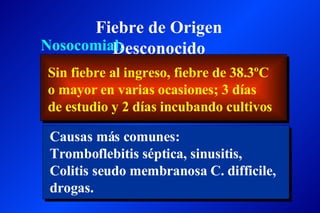 Fiebre de Origen Desconocido Nosocomial: Sin fiebre al ingreso, fiebre de 38.3ºC o mayor en varias ocasiones; 3 días de estudio y 2 días incubando cultivos  Causas más comunes: Tromboflebitis séptica, sinusitis, Colitis seudo membranosa C. difficile, drogas.  