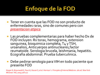  Tener en cuenta que las FOD no son producto de
enfermedades raras, sino de comunes pero con
presentacion atipica
 Las pruebas complementarias para haber hecho Dx de
FOD incluyen: Rx torax, hemograma, extension
sanguinea, bioquimica completa,T4 yTSH,
uroanalisis, Anticuerpos antinucleares,factor
reumatoide. Serologia brucela, leishmania, hepatitis.
Ecografia abdominal. Prueba tuberculinica.
 Debe pedirse serologia paraVIH en todo paciente que
presente FOD
Kasper D, Braunwald E, Fauci A, Hauser S, et al. Harrison´s. Principles of Internal Medicine. 16a ed. NewYork:
McGraw- Hill, 2005;108-121
 