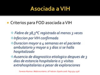  Criterios para FOD asociada aVIH
 Fiebre de 38,3°C registrado al menos 3 veces
Infeccion porVIH confirmada
Duracion mayor a 4 semanas en el paciente
ambulatorio y mayor a 3 dias si se halla
hospitalizado
Ausencia de diagnostico etiologico despues de 3
dias de estancia hospitalaria 0 3 visitas
extrahospitalarias a pesar de exploraciones
Farreras-Rozman. Medicina interna. 16° edicion. España 2006. Pag 2574-2578
 