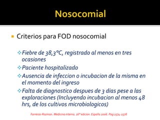  Criterios para FOD nosocomial
Fiebre de 38,3°C, registrado al menos en tres
ocasiones
Paciente hospitalizado
Ausencia de infeccion o incubacion de la misma en
el momento del ingreso
Falta de diagnostico despues de 3 dias pese a las
exploraciones (Incluyendo incubacion al menos 48
hrs, de los cultivos microbiologicos)
Farreras-Rozman. Medicina interna. 16° edicion. España 2006. Pag 2574-2578
 