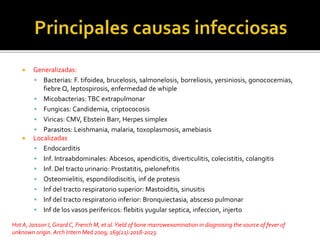  Generalizadas:
 Bacterias: F. tifoidea, brucelosis, salmonelosis, borreliosis, yersiniosis, gonococemias,
fiebre Q, leptospirosis, enfermedad de whiple
 Micobacterias: TBC extrapulmonar
 Fungicas: Candidemia, criptococosis
 Viricas: CMV, Ebstein Barr, Herpes simplex
 Parasitos: Leishmania, malaria, toxoplasmosis, amebiasis
 Localizadas
 Endocarditis
 Inf. Intraabdominales: Abcesos, apendicitis, diverticulitis, colecistitis, colangitis
 Inf. Del tracto urinario: Prostatitis, pielonefritis
 Osteomielitis, espondilodiscitis, inf de protesis
 Inf del tracto respiratorio superior: Mastoiditis, sinusitis
 Inf del tracto respiratorio inferior: Bronquiectasia, absceso pulmonar
 Inf de los vasos perifericos: flebitis yugular septica, infeccion, injerto
Hot A,Jaisson I, Girard C, French M, et al.Yield of bone marrowexamination in diagnosing the source of fever of
unknown origin. Arch Intern Med 2009; 169(21):2018-2023.
 