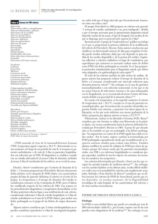 – FOD asociada al virus de la inmunodeficiencia humana
(VIH): temperatura igual o superior a 38,3 ºC, determinada en va-
rias ocasiones a lo largo de un período de más de 4 semanas en pa-
cientes ambulatorios, o de más de 3 días en pacientes hospitaliza-
dos con infección por el VIH. El diagnóstico se establece cuando
con un estudio adecuado de al menos 3 días de duración, incluidos
al menos 2 días de incubación de los cultivos, no se revela la causa.
Durack y Street4
consideraron que el criterio de duración de la
fiebre > 3 semanas propuesto por Petersdorf y Beeson únicamente
debía incluirse en la categoría de FOD clásica. Las características
propias del tipo de paciente definirían el criterio en el resto de los
grupos. La temperatura y el tiempo de duración del estudio se
consideraron comunes en las 4 categorías de FOD, pero el último
fue modificado respecto de los criterios de 1961. Los avances en
los procedimientos diagnósticos y terapéuticos desarrollados en los
30 años posteriores dieron lugar a una redefinición de este criterio,
considerando suficientes 3 días de estudio hospitalario (o 3 días de
estudio ambulatorio en el caso de la FOD clásica) para incluir una
fiebre prolongada en el grupo de las fiebres de origen desconoci-
do.
Algunos autores consideran que 3 visitas extrahospitalarias no se
pueden considerar equivalentes a 3 días de investigación hospitala-
ria, sobre todo por el largo intervalo que frecuentemente transcu-
rre entre una visita y otra5
.
El propio Petersdorf en 1992 propuso un criterio más general:
“1 semana de estudio, ambulatorio o no, pero inteligente”, debido
a que el tiempo necesario para la aproximación diagnóstica inicial
depende mucho de las zonas, el tipo de hospital y los medios de los
que se disponga, pero en general suele superar los 3 días6
.
Recientemente el grupo de Vanderschueren7
publicó un trabajo
en el que se proporciona la primera validación de la modificación
del criterio de Petersdorf y Beeson. Estos autores concluyeron que
establecer un determinado número de días para completar el estu-
dio puede resultar arbitrario, dado que esto depende en gran me-
dida de los medios disponibles y de la pericia del médico. Sugirie-
ron adherirse a criterios cualitativos en lugar de cuantitativos, que
especifiquen qué exámenes es necesario realizar antes de definir
como FOD una fiebre prolongada no resuelta. Ya se han propues-
to protocolos estandarizados para el diagnóstico inicial, que deben
estar adaptados a la epidemiología de cada región8-10
.
El resto de los criterios también ha sido motivo de análisis. Al-
gunos autores han propuesto reducir el tiempo de duración de la
fiebre a 2 semanas, considerando este intervalo suficiente para
descartar procesos víricos6,11
. Sin embargo, en el caso de pacientes
inmunodeprimidos o con infección nosocomial, en los que se da
un mayor número de infecciones, tumores y de casos relacionados
con la drogadicción, no se recomienda demorar el inicio del trata-
miento debido a la gravedad de la situación clínica12-14
.
En cuanto a la temperatura, se ha sugerido mantener el criterio
de temperatura oral > 38,3 ºC, excepto en el caso de pacientes in-
munodeprimidos, que frecuentemente no pueden desarrollar res-
puestas febriles muy intensas, o pacientes con claros signos de in-
flamación, en los que sería suficiente una menor graduación de la
fiebre (propuesta por algunos autores en torno a 37,5 ºC)5,6
.
Últimamente, incluso se ha discutido el término FOD. Bryan15
considera que este término se utiliza muy libremente en la prácti-
ca diaria, con escasa consideración hacia la primera definición for-
mulada por Petersdorf y Beeson en 1961. A pesar de que durante
años se ha insistido en que sea restringido a las fiebres prolonga-
das, “los argumentos en contra de la FOD aguda han caído en oí-
dos sordos”. Por lo tanto, sugiere cambiar la terminología por
FOD prolongada, especialmente desde que invariablemente se re-
quieren extensos estudios para evaluar estas fiebres. También
plantea modificar la noción de subtipos de FOD por clases de pa-
cientes, porque del mismo modo que los pacientes inmunodepri-
midos, con VIH o en enfermos hospitalizados se consideran gru-
pos especiales, también lo son los viajeros, los ancianos, los neona-
tos, los cazadores, los campesinos...
Los criterios determinados por Durack y Street son los que re-
cogen los actuales tratados de medicina interna16,17
. Sin embargo,
con los cambios habidos en los últimos años, resulta difícil estable-
cer cuáles son en la actualidad los criterios más ampliamente acep-
tados. Barbado y Peña Sánchez de Rivera18
consideran que no de-
ben tomarse los criterios de FOD de forma literal, puesto que és-
tos dependen, en muchas ocasiones, de la disponibilidad
tecnológica de cada hospital, de las características del enfermo y
de otras muchas circunstancias.
FIEBRE DE ORIGEN DESCONOCIDO CLÁSICA
Etiología
La FOD es una entidad clínica que puede ser causada por más de
200 enfermedades (tabla II) y, por lo tanto, supone uno de los más
grandes retos diagnósticos de la medicina8,19
. Sin embargo, la ma-
Fiebre de origen desconocido. Un reto diagnóstico
E. Santos CorralizaLA MEDICINA HOY
Causas de FOD clásica
Infecciosas
Tuberculosis miliar y extrapulmonar
Abscesos abdominales y pélvicos
Infecciones de la vía biliar
Abscesos perinefríticos
Abscesos intrahepáticos
Abscesos esplénicos
Abscesos pancreáticos
Abscesos de psoas
Pancreatitis
Diverticulitis
Apendicitis
Pelviperitonitis
Endocarditis infecciosa
Otras infecciones intravasculares
Prostatitis
Infecciones del tracto urinario
Neoplasias
Linfomas
Leucemias
Mieloma
Carcinoma renal
Carcinoma de colon
Carcinoma pancreático
Carcinoma pulmonar
Hepatocarcinoma
Metástasis hepática
Colagenopatías/vasculitis
Enfermedad de Still del adulto
Lupus eritematoso sistémico
Panarteritis nodosa
Arteritis de células gigantes
Polimialgia reumática
Artritis reumatoide
Polimiositis/dermatomiositis
Vasculitis por hipersensibilidad
Miscelánea
Fiebre por fármacos
Hepatitis granulomatosa idiopática
Sarcoidosis
Enfermedad de Crohn
Microembolias pulmonares
Tiroiditis subaguda
Hepatitis alcohólica
Hepatitis crónica activa
Cirrosis hepática
Fiebre mediterránea familiar
Modificada de Farreras P, Rozman C, editores17
.
FOD: fiebre de origen desconocido.
TABLA II
44 JANO 18-24 FEBRERO 2005. VOL. LXVIII N.º 1.552 (442)
LA MED fiebre de origen des 52 8/2/05 10:40 Página 2
Documento descargado de http://www.elsevier.es el 06/11/2015. Copia para uso personal, se prohíbe la transmisión de este documento por cualquier medio o formato.
 