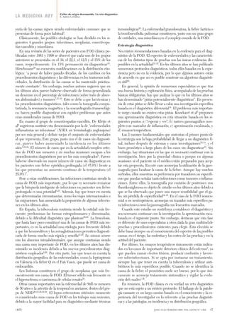 yoría de las causas siguen siendo enfermedades comunes que se
presentan de forma poco habitual3
.
Clásicamente, las posibles etiologías se han dividido en los si-
guientes 4 grandes grupos: infecciones, neoplasias, conectivopa-
tías-vasculitis y miscelánea.
En una revisión de las series de pacientes con FOD clásica pu-
blicadas entre 1961 y 1990 se observó que cada uno de los grupos
anteriores se presentaba en el 34, el 22,1, el 12,5 y el 15% de los
casos, respectivamente. Un 15% permaneció sin diagnosticar19
.
Hirschmann20
no encuentra modificaciones en la distribución etio-
lógica: “a pesar de haber pasado décadas, de los cambios en los
procedimientos diagnósticos y las diferencias en los trastornos indi-
viduales, la distribución de las causas se ha mantenido práctica-
mente constante”. Sin embargo, muchos autores sugieren que en
los últimos años parece haberse observado de forma generalizada
un descenso en el porcentaje de infecciones (sobre todo de absce-
sos abdominales) y tumores7,21-24
. Esto se debe a que las técnicas y
los procedimientos diagnósticos, tales como la tomografía compu-
tarizada, la resonancia magnética y la ecocardiografía transesofági-
ca, hacen posible diagnosticar con rapidez problemas que antes
eran considerados causas de FOD.
En cuanto al grupo de conectivopatías-vasculitis, De Kleijn et
al9
sugirieron sustituir esta denominación por la de “enfermedades
inflamatorias no infecciosas” (NIID, en terminología anglosajona)
por ser más general y definir mejor el conjunto de enfermedades
al que representa. Este grupo, junto con el de casos sin diagnosti-
car, parece haber aumentado la incidencia en los últimos
años7,22,24
. El número de casos que en la actualidad cumplen crite-
rios de FOD son menores y en muchas ocasiones escapan a los
procedimientos diagnósticos por ser los más complicados9
. Parece
haberse observado un mayor número de casos sin diagnosticar en
los pacientes con fiebre episódica prolongada (el 47,6%) frente a
los que presentan un aumento continuo de la temperatura (el
25,9%)7
.
Pese a estas modificaciones, las infecciones continúan siendo la
causa de FOD más importante, por lo que es necesario remarcar
que la búsqueda inteligente de infecciones en pacientes con fiebre
prolongada es una prioridad5,23
. Además, hay que tener en cuenta
que determinadas circunstancias, como los viajes internacionales o
las migraciones, han aumentado la proporción de algunas infeccio-
nes en los últimos años.
En España, la tuberculosis continúa siendo la entidad más fre-
cuente; predominan las formas extrapulmonares y diseminadas,
debido a la dificultad diagnóstica que plantean25,26
. La brucelosis,
que hasta hace poco constituyó una de las causas de FOD más im-
portantes, es en la actualidad una etiología poco frecuente debido
a que los hemocultivos y las seroaglutinaciones permiten diagnosti-
carla de forma mucho más rápida y sencilla27,28
. Lo mismo ocurre
con los abscesos intraabdominales, que aunque continúan siendo
una causa muy importante de FOD, en los últimos años han dis-
minuido su incidencia debido a los nuevos procedimientos diag-
nósticos empleados9,26
. Por otra parte, hay que tener en cuenta la
distribución geográfica de las enfermedades, como la leptospirosis
en Valencia o la fiebre Q en el País Vasco, que puede ser causa de
endocarditis.
Los linfomas constituyen el grupo de neoplasias que más fre-
cuentemente son causa de FOD. El tumor sólido más frecuente es
el hipernefroma o carcinoma de células renales28
.
Otras causas importantes son la enfermedad de Still en menores
de 50 años o la arteritis de la temporal en ancianos, dentro del gru-
po de NIID20,23,26,29,30
. El lupus eritemotoso sistémico raramente
es considerado como causa de FOD en los trabajos más recientes,
debido a la mayor facilidad para su diagnóstico mediante técnicas
inmunológicas26
. La enfermedad granulomatosa, la fiebre facticia o
la tromboembolia pulmonar constituyen, junto con un gran grupo
de entidades, una miscelánea en el complejo mundo de la FOD.
Estrategia diagnóstica
No existen recomendaciones basadas en la evidencia para el diag-
nóstico de la FOD. El espectro de enfermedades y las característi-
cas de los distintos tipos de pruebas son las únicas evidencias dis-
ponibles en la actualidad31,32
. En los últimos años se han publicado
numerosos protocolos diagnósticos, todos ellos basados en la expe-
riencia pero no en la evidencia, por lo que algunos autores están
de acuerdo en que no es posible construir un algoritmo diagnósti-
co útil20
.
En general, la opinión de numerosos especialistas es que tras
una buena historia y exploración física, acompañada de las pruebas
básicas obligatorias, hay que analizar lo que en los últimos años se
han denominado “pistas potencialmente diagnósticas”. En presen-
cia de estas pistas se debe llevar a cabo una investigación específica
basada en el diagnóstico diferencial14
. El problema más importan-
te surge cuando no existen estas pistas. Knockaert et al5
proponen
una aproximación diagnóstica en esta situación basada en los si-
guientes puntos: a) “esperar y ver”, b) rastreo gammagráfico com-
pleto con marcador de inflamación, c) aproximación escalonada, y
d) ensayos terapéuticos.
Las 2 razones fundamentales que sustentan el primer punto de
la estrategia son la baja probabilidad de llegar a un diagnóstico fi-
nal, incluso después de extensas y caras investigaciones10,14
, y el
buen pronóstico a largo plazo de los casos sin diagnosticar33
. Sin
embargo, hay situaciones en las que es necesario continuar con la
investigación, bien por la gravedad clínica o porque en algunas
ocasiones ni el paciente ni el médico están preparados para acep-
tar esta propuesta. En este caso aconsejan la utilización de la gam-
magrafía para localizar la causa de la fiebre. Aunque hay muchos
métodos, ellos muestran su preferencia por trazadores no específi-
cos que puedan señalar tanto infecciones como tumores o inflama-
ciones. Entre ellos, la tomografía por emisión de positrones con
fluordeoxiglucosa es objeto de estudio en los últimos años debido a
que se ha observado que posee una mayor sensibilidad que el ga-
lio, sin pérdida de especificidad34,35
. En el caso de la FOD nosoco-
mial o en neutropénicos, aconsejan un trazador más específico pa-
ra infecciones como la gammagrafía con leucocitos marcados.
Cuando este estudio no contribuya a establecer el diagnóstico y
sea necesario continuar con la investigación, la aproximación esca-
lonada es el siguiente punto. Sin embargo, destacan que esta fase
es diferente de unos especialistas a otros dada la gran multitud de
pruebas y procedimientos existentes para elegir. Esta elección se
debe basar siempre en el conocimiento del espectro de las posibles
causas, en el riesgo, las molestias y los costes de las pruebas y en la
actitud del paciente.
Por último, los ensayos terapéuticos únicamente están indica-
dos en los casos de importante deterioro clínico del enfermo5
, ya
que pueden causar efectos tóxicos, producir confusión y favore-
cer sobreinfecciones. Si se opta por instaurar un tratamiento,
siempre hay que tener en cuenta la tuberculosis y utilizar anti-
bióticos lo más específicos posible. Cuando no se identifica la
causa de la fiebre el pronóstico suele ser bueno, por lo que úni-
camente se aconseja tratamiento sintomático y vigilar la evolu-
ción del cuadro7,36
.
En resumen, la FOD clásica es en verdad un reto diagnóstico
que no está sujeto a un estricto protocolo. El hallazgo de la patolo-
gía causante es un largo camino basado en el conocimiento y la ex-
periencia del investigador en lo referente a las pruebas diagnósti-
cas y a las patologías, su incidencia y su distribución geográfica.
Fiebre de origen desconocido. Un reto diagnóstico
E. Santos CorralizaLA MEDICINA HOY
(445) JANO 18-24 FEBRERO 2005. VOL. LXVIII N.º 1.552 47
LA MED fiebre de origen des 52 8/2/05 10:40 Página 3
Documento descargado de http://www.elsevier.es el 06/11/2015. Copia para uso personal, se prohíbe la transmisión de este documento por cualquier medio o formato.
 