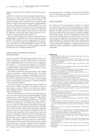 Subgrupos especiales dentro de la fiebre de origen desconocido
clásica
La FOD en el anciano tiene unas características especiales que se
deben tener en cuenta. Las personas de edad avanzada a menudo
manifiestan las enfermedades comunes de forma atípica37
. Por
otra parte, las bajas reservas corporales, la mayor tasa de hospitali-
zación y el riesgo de infecciones nosocomiales, la multimedicación
y los efectos adversos aumentan la morbimortalidad38
. Las causas
más frecuentes de FOD en el anciano son las enfermedades multi-
sistémicas, entre ellas, la arteritis de la temporal, la entidad más
importante (28%). Por otra parte, destaca el cáncer de colon entre
las neoplasias; la tuberculosis sigue siendo la infección más fre-
cuente en este grupo de población con FOD20,25,39
.
Diversos autores proponen que la fiebre episódica (proceso fe-
bril prolongado, con períodos de al menos 2 semanas de ausencia
de fiebre) debe considerarse como un grupo especial de FOD de-
bido a sus importantes implicaciones diagnósticas y terapéuticas.
Se ha observado una menor probabilidad de establecer un diag-
nóstico final en este grupo, pero en muchas ocasiones evolucionan
favorablemente sin necesidad de tratamiento5,8,40
.
OTROS TIPOS DE FIEBRE DE ORIGEN
DESCONOCIDO
En los otros grupos de FOD definidos por Durack y Street (noso-
comial, neutropénica y asociada al VIH) destacan las infecciones
como etiología fundamental; el resto de las causas es mucho me-
nos frecuente41,42
. En estos casos, contrariamente a la FOD clási-
ca, muchas veces es necesario instaurar rápidamente un tratamien-
to empírico debido a la gravedad de la situación clínica y a la im-
portancia de la enfermedad de base5,43
.
En la FOD nosocomial hay que pensar siempre en los métodos
invasivos que puedan ser causa de infección, tales como sondas,
catéteres, vías venosas, y en patógenos hospitalarios como Clostri-
dium difficile, Pseudomonas aeruginosa... En el 25% de los casos la
fiebre no es de origen infeccioso y se relaciona con otras etiologías
como la tromboembolia venosa pulmonar, la tromboembolia pul-
monar, la colecistitis alitiásica16
...
En cuanto a los pacientes neutropénicos, hay que sospechar in-
fecciones por Candida, Aspergillus, citomegalovirus y virus del
herpes simple, y siempre se debe tener en cuenta que el tipo de
cáncer diagnosticado está en relación con la infección por determi-
nados microorganismos16
.
En el caso de los pacientes con infección por el VIH, la fiebre es
uno de los motivos más frecuentes de ingreso hospitalario: la FOD
constituye entre un 5-21% de todos los ingresos44,45
. Más del 50%
de las infecciones están causadas por micobacterias (el 35,5% My-
coplasma tuberculosis, el 11,5% Micobacterium avium complex, y
el 4,5% otras micobacterias). Los linfomas representan un 4% de
los casos, mientras las enfermedades autoinmunitarias están prácti-
camente ausentes. La mayor parte de las infecciones se desarrollan
con un número de CD4 < 100, excepto la tuberculosis, que puede
aparecer en fases de enfermedad menos avanzadas43
. Se han des-
crito diferencias importantes entre los tipos de infecciones más
prevalentes en Europa y Estados Unidos. En Estado Unidos las in-
fecciones más frecuentes son las causadas por micobacterias tipo
Mycobacterium avium, seguidas por Pseudomonas carinii, Histo-
plasma y citomegalovirus. Es menos frecuente la tuberculosis y
prácticamente no se dan casos de leishmaniasis, primera y segunda
causas más frecuentes en Europa, respectivamente. Es importante
destacar que existen variaciones regionales en ambos continentes.
Así, en algunas regiones de los Estados Unidos la tuberculosis es
un proceso frecuente, y en España y Francia tanto la tuberculosis
como la leishmaniasis se presentan en un mayor número de oca-
siones que en el resto de Europa41
.
CONCLUSIONES
Los cambios que ha experimentado la sociedad en los últimos
años, junto con los avances de las técnicas diagnósticas y terapéuti-
cas, han hecho analizar los procesos febriles prolongados de forma
diferente. La FOD, a pesar de esta evolución científica, continúa
siendo una entidad frecuente que puede ser causada por múltiples
enfermedades. Llegar a determinar el diagnóstico y decidir el tra-
tamiento más adecuado supone, en muchas ocasiones, un inmenso
reto, tanto para el médico de atención primaria como para el espe-
cialista hospitalario. El abordaje adecuado debería realizarse anali-
zando las características del enfermo, de la enfermedad y de los di-
versos procedimientos disponibles: un abordaje generalizado, que
en definitiva requiere un profundo y entusiasta conocimiento de la
medicina. ᭿
Bibliografía
1. Petersdorf RB, Beeson PB. Fever of unexplained origin: report on 100 cases.
Medicine (Baltimore). 1961;40:1-30.
2. Barbado FJ, Vázquez JJ, Peña JM, Arnalich F, Ortiz-Vázquez J. Pyrexya of
unknown origin: changing spectrum of diseases in two consecutive series. Post-
grad Med J. 1992;68:884-7.
3. Alt HL, Barker MH. Fever of unknown origin. J Am Med Assoc. 1930;
94:1457-61.
4. Durack DT, Street AC. Fever of unknouwn origin-reexamined and redefined.
Curr Clin Top Inf Dis. 1991;11:35-51.
5. Knockaert DC, Vanderchueren S, Blockmans D. Fever of unknown origin in
adults: 40 years on. Journal of Internal Medicine. 2003;253:263-75.
6. Konecny P, Davidson RN. Pyrexia of unknown origin in the 1990s: time to re-
define. Br J Hosp Med. 1996;56:21-4.
7. Vanderschueren S, Knockaert D, Adriaenssens T, Demey W, Durnez A,
Blockmans D, et al. From prolonged febrile illness to fever of unknown origin.
The challenge continues. Arc Intern Med. 2003;163:1033-41.
8. Arnow PM, Flaherty JP. Fever of unknown origin. Lancet. 1997;350:575-80.
9. De Kleijn EM, Vanderbroucke JP, Van der Meer JW, and the Netherlands
FUO Study Group. Fever of unknown origin (FUO), I: a prospective multicen-
ter study of 167 patients with FUO using fixed epidemiologic entry criteria.
Medicine (Baltimore). 1997;76:392-400.
10. De Kleijn EMH, Knockaert DC, Van der Meer JWM. Fever of unknown ori-
gin: a new definition and proposal for diagnostic work-up. Eur J Inter Med.
2000;11:1-3.
11. Whilehead TC, Davison RN. Pyrexia of unknown origin: changing epidemio-
logy. Curr Opin Infect Dis. 1997;10:134-8.
12. Armstrong WS, Katz JT, Kazanjian PH. Human immunodeficiency virus-asso-
ciated fever of unknown origin: a study of 70 patients in the United States and
review. Clin Infect Dis. 1999;28:341-5.
13. Pizzo PA. Fever in immunocompromised patients. N Engl J Med. 1999;341:
893-900.
14. De Kleijn EM, Van Lier HJ, Van der Meer JW. Fever of unknown origin
(FUO). II. Diagnostic procedures in prospective multicenter study of 167 pa-
tients. The Netherlands FUO study Group. Medicine (Baltimore). 1997;76:
401-14.
15. Bryan CS. Fever of unknown origin. The evolving definition. Arch Inter Med.
2003;163:1003-4.
16. Gelfand JA. Fiebre de origen desconocido. En: Braunwald, Fauci, Kasper,
Hauser, Longo, Jameson, editores. Harrison, Principios de Medicina Interna.
15.ª ed. Madrid: McGraw-Hill·Interamericana; 2002. p. 953-8.
17. Martínez Vázquez JM, Suárez Dono J. Fiebre de origen desconocido. En: Fa-
rreras P, Rozman C, editores. Medicina Interna. 15.ª ed. Madrid: Ediciones
Harcourt; 2000. p. 2928-34.
18. Barbado Hernández FJ, Peña Sánchez de Rivera JM. Fiebre de origen desco-
nocido en la infección por el VIH. Nuevas facetas de un viejo problema. Med
Clin. 1995;105:615-6.
19. Knockaert DC. Fever of unknouwn origin, a literature survey. Acta Clin Belg.
1992;47:42-57.
20. Hirschmann JV. Fever of unknown origin in adults. Clin Infect Dis. 1997;
24:291-302.
Fiebre de origen desconocido. Un reto diagnóstico
E. Santos CorralizaLA MEDICINA HOY
(449) JANO 18-24 FEBRERO 2005. VOL. LXVIII N.º 1.552 51
LA MED fiebre de origen des 52 8/2/05 10:40 Página 4
Documento descargado de http://www.elsevier.es el 06/11/2015. Copia para uso personal, se prohíbe la transmisión de este documento por cualquier medio o formato.
 