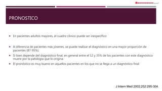 PRONOSTICO
 En pacientes adultos mayores, el cuadro clínico puede ser inespecífico.
 A diferencia de pacientes más jóvenes, se puede realizar el diagnóstico en una mayor proporción de
pacientes (87-95%).
 Si bien depende del diagnóstico final, en general entre el 12 y 35% de los pacientes con este diagnóstico
muere por la patología que lo origina.
 El pronóstico es muy bueno en aquellos pacientes en los que no se llega a un diagnóstico final
J Intern Med 2002;252:295-304.
 