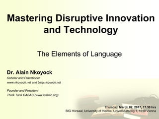 Mastering Disruptive Innovation
and Technology
The Elements of Language
Dr. Alain Nkoyock
Scholar and Practitioner
www.nkoyock.net and blog.nkoyock.net
Founder and President
Think Tank CABAC (www.icabac.org)
Thursday, March 02, 2017, 17.30 hrs
BIG Hörsaal, University of Vienna, Universitätsring 1, 1010 Vienna
 