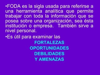 FODA es la sigla usada para referirse a una herramienta analítica que permite trabajar con toda la información que se posea sobre una organización, sea ésta institución o empresa.  También sirve a nivel personal. Es útil para examinar las  FORTALEZAS OPORTUNIDADES DEBILIDADES Y AMENAZAS 