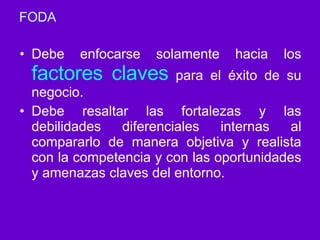 FODA Debe enfocarse solamente hacia los  factores claves  para el éxito de su negocio. Debe resaltar las fortalezas y las debilidades diferenciales internas al compararlo de manera objetiva y realista con la competencia y con las oportunidades y amenazas claves del entorno. 