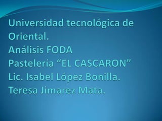 Universidad tecnológica de Oriental.Análisis FODAPastelería “EL CASCARON”Lic. Isabel López Bonilla.Teresa Jimarez Mata. 